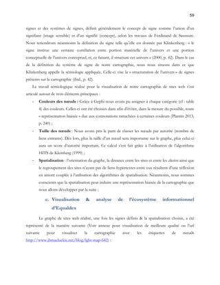 59 
signes et des systèmes de signes, définit généralement le concept de signe comme l’union d’un 
signifiant (image sensible) et d’un signifié (concept), selon les travaux de Ferdinand de Saussure. 
Nous retiendrons néanmoins la définition du signe telle qu’elle est donnée par Klinkenberg : « le 
signe institue une certaine corrélation entre portion matérielle de l’univers et une portion 
conceptuelle de l’univers conceptuel, et, ce faisant, il structure cet univers » (2000, p. 42). Dans le cas 
de la définition du système de signe de notre cartographie, nous nous situons dans ce que 
Klinkenberg appelle la sémiologie appliquée. Celle-ci vise la « structuration de l’univers » de signes 
présents sur la cartographie (ibid., p. 42). 
Le travail sémiologique réalisé pour la visualisation de notre cartographie de sites web s’est 
articulé autour de trois éléments principaux : 
- Couleurs des noeuds : Grâce à Gephi nous avons pu assigner à chaque catégorie (cf : table 
4) des couleurs. Celles-ci ont été choisies dans afin d’éviter, dans la mesure du possible, toute 
« représentation biaisée » due aux connotations rattachées à certaines couleurs (Plantin 2013, 
p. 240) ; 
- Taille des noeuds : Nous avons pris le parti de classer les noeuds par autorité (nombre de 
liens entrants). Dès lors, plus la taille d’un noeud sera importante sur le graphe, plus celui-ci 
aura un score d’autorité important. Ce calcul s’est fait grâce à l’utilisation de l’algorithme 
HITS de Kleinberg (1999) ; 
- Spatialisation : l’orientation du graphe, la distance entre les sites et entre les clusters ainsi que 
le regroupement des sites n’ayant pas de liens hypertextes entre eux résultent d’une réflexion 
en amont couplée à l’utilisation des algorithmes de spatialisation. Néanmoins, nous sommes 
conscients que la spatialisation peut induire une représentation biaisée de la cartographie que 
nous allons développer par la suite ; 
c. Visualisation & analyse de l’écosystème informationnel 
d’Equaldex 
Le graphe de sites web réalisé, une fois les signes définis & la spatialisation choisie, a été 
représenté de la manière suivante (Voir annexe pour visualisation de meilleure qualité ou l’url 
suivante pour visualiser la cartographie avec les étiquettes de noeuds 
http://www.jbmacluckie.net/blog/lgbt-map-642) : 
 