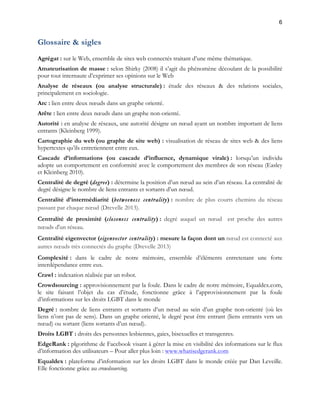 6 
Glossaire & sigles 
Agrégat : sur le Web, ensemble de sites web connectés traitant d’une même thématique. 
Amateurisation de masse : selon Shirky (2008) il s’agit du phénomène découlant de la possibilité 
pour tout internaute d’exprimer ses opinions sur le Web 
Analyse de réseaux (ou analyse structurale) : étude des réseaux & des relations sociales, 
principalement en sociologie. 
Arc : lien entre deux noeuds dans un graphe orienté. 
Arête : lien entre deux noeuds dans un graphe non-orienté. 
Autorité : en analyse de réseaux, une autorité désigne un noeud ayant un nombre important de liens 
entrants (Kleinberg 1999). 
Cartographie du web (ou graphe de site web) : visualisation de réseau de sites web & des liens 
hypertextes qu’ils entretiennent entre eux. 
Cascade d’informations (ou cascade d’influence, dynamique virale) : lorsqu’un individu 
adopte un comportement en conformité avec le comportement des membres de son réseau (Easley 
et Kleinberg 2010). 
Centralité de degré (degree) : détermine la position d’un noeud au sein d’un réseau. La centralité de 
degré désigne le nombre de liens entrants et sortants d’un noeud. 
Centralité d’intermédiarité (betweeness centrality) : nombre de plus courts chemins du réseau 
passant par chaque noeud (Drevelle 2013). 
Centralité de proximité (closeness centrality) : degré auquel un noeud est proche des autres 
noeuds d'un réseau. 
Centralité eigenvector (eigenvector centrality) : mesure la façon dont un noeud est connecté aux 
autres noeuds très connectés du graphe (Drevelle 2013) 
Complexité : dans le cadre de notre mémoire, ensemble d’éléments entretenant une forte 
interdépendance entre eux. 
Crawl : indexation réalisée par un robot. 
Crowdsourcing : approvisionnement par la foule. Dans le cadre de notre mémoire, Equaldex.com, 
le site faisant l’objet du cas d’étude, fonctionne grâce à l’approvisionnement par la foule 
d’informations sur les droits LGBT dans le monde 
Degré : nombre de liens entrants et sortants d’un noeud au sein d’un graphe non-orienté (où les 
liens n’ont pas de sens). Dans un graphe orienté, le degré peut être entrant (liens entrants vers un 
noeud) ou sortant (liens sortants d’un noeud). 
Droits LGBT : droits des personnes lesbiennes, gaies, bisexuelles et transgenres. 
EdgeRank : plgorithme de Facebook visant à gérer la mise en visibilité des informations sur le flux 
d’information des utilisateurs – Pour aller plus loin : www.whatisedgerank.com 
Equaldex : plateforme d’information sur les droits LGBT dans le monde créée par Dan Leveille. 
Elle fonctionne grâce au crowdsourcing. 
 