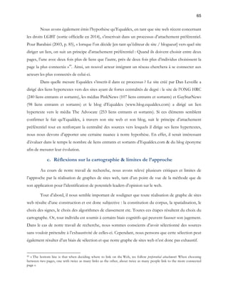65 
Nous avons également émis l’hypothèse qu’Equaldex, en tant que site web récent concernant 
les droits LGBT (sortie officielle en 2014), s’inscrivait dans un processus d’attachement préférentiel. 
Pour Barabási (2003, p. 85), « lorsque l’on décide [en tant qu’éditeur de site / blogueur] vers quel site 
diriger un lien, on suit un principe d’attachement préférentiel : Quand ils doivent choisir entre deux 
pages, l’une avec deux fois plus de liens que l’autre, près de deux fois plus d’individus choisissent la 
page la plus connectée »49. Ainsi, un nouvel acteur intégrant un réseau cherchera à se connecter aux 
acteurs les plus connectés de celui-ci. 
Dans quelle mesure Equaldex s’inscrit-il dans ce processus ? Le site créé par Dan Leveille a 
dirigé des liens hypertextes vers des sites ayant de fortes centralités de degré : le site de l’ONG HRC 
(240 liens entrants et sortants), les médias PinkNews (107 liens entrants et sortants) et GayStarNews 
(98 liens entrants et sortants) et le blog d’Equaldex (www.blog.equaldex.com) a dirigé un lien 
hypertexte vers le média The Advocate (253 liens entrants et sortants). Si ces éléments semblent 
confirmer le fait qu’Equaldex, à travers son site web et son blog, suit le principe d’attachement 
préférentiel tout en renforçant la centralité des sources vers lesquels il dirige ses liens hypertextes, 
nous nous devons d’apporter une certaine nuance à notre hypothèse. En effet, il serait intéressant 
d’évaluer dans le temps le nombre de liens entrants et sortants d’Equaldex.com & du blog éponyme 
afin de mesurer leur évolution. 
c. Réflexions sur la cartographie & limites de l’approche 
Au cours de notre travail de recherche, nous avons relevé plusieurs critiques et limites de 
l’approche par la réalisation de graphes de sites web, tant d’un point de vue de la méthode que de 
son application pour l’identification de potentiels leaders d’opinion sur le web. 
Tout d’abord, il nous semble important de souligner que toute réalisation de graphe de sites 
web résulte d’une construction et est donc subjective : la constitution du corpus, la spatialisation, le 
choix des signes, le choix des algorithmes de classement etc. Toutes ces étapes résultent du choix du 
cartographe. Or, tout individu est soumis à certains biais cognitifs qui peuvent fausser son jugement. 
Dans le cas de notre travail de recherche, nous sommes conscients d’avoir sélectionné des sources 
sans vouloir prétendre à l’exhaustivité de celles-ci. Cependant, nous pensons que cette sélection peut 
également résulter d’un biais de sélection et que notre graphe de sites web n’est donc pas exhaustif. 
49 « The bottom line is that when deciding where to link on the Web, we follow preferential attachment: When choosing 
between two pages, one with twice as many links as the other, about twice as many people link to the more connected 
page » 
 