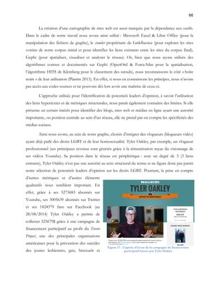 66 
La création d’une cartographie de sites web est aussi marquée par la dépendance aux outils. 
Dans le cadre de notre travail nous avons ainsi utilisé : Microsoft Excel & Libre Office (pour la 
manipulation des fichiers de graphe), le crawler propriétaire de Linkfluence (pour explorer les sites 
voisins de notre corpus initial et pour identifier les liens existants entre les sites du corpus final), 
Gephi (pour spatialiser, visualiser et analyser le réseau). Or, bien que nous ayons utilisés des 
algorithmes connus et documentés sur Gephi (OpenOrd & ForceAtlas pour la spatialisation, 
l’algorithme HITS de Kleinberg pour le classement des noeuds), nous reconnaissons le côté « boîte 
noire » de leur utilisation (Plantin 2013). En effet, si nous en connaissons les principes, nous n’avons 
pas accès aux codes sources et ne pouvons dès lors avoir une maîtrise de ceux-ci. 
L’approche utilisée pour l’identification de potentiels leaders d’opinion, à savoir l’utilisation 
des liens hypertextes et de métriques structurales, nous paraît également connaître des limites. Si elle 
présente un certain intérêt pour identifier des blogs, sites web et médias en ligne ayant une autorité 
importante, ou position centrale au sein d’un réseau, elle ne prend pas en compte les spécificités des 
médias sociaux. 
Ainsi nous avons, au sein de notre graphe, choisis d’intégrer des vlogueurs (blogueurs vidéo) 
ayant déjà parlé des droits LGBT et de leur homosexualité. Tyler Oakley, par exemple, un vlogueur 
professionnel (ses principaux revenus sont générés grâce à la rémunération reçue du visionnage de 
ses vidéos Youtube). Sa position dans le réseau est périphérique : avec un degré de 3 (3 liens 
entrants), Tyler Oakley n’est pas une autorité au sens structural du terme et ne figure donc pas parmi 
notre sélection de potentiels leaders d’opinion sur les droits LGBT. Pourtant, la prise en compte 
d’autres métriques et d’autres éléments 
qualitatifs nous semblent important. En 
effet, grâce à ses 5273683 abonnés sur 
Youtube, ses 3005639 abonnés sur Twitter 
et ses 1824579 fans sur Facebook (au 
28/08/2014) Tyler Oakley a permis de 
collecter 525679$ grâce à une campagne de 
financement participatif au profit du Trevor 
Project, une des principales organisations 
américaines pour la prévention des suicides 
Figure 17 - Capture d'écran de la campagne de financement 
des jeunes lesbiennes, gais, bisexuels et 
participatif lancée par Tyler Oakley 
 