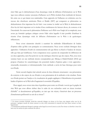 68 
émis l’idée que le déclenchement d’une dynamique virale de diffusion d’informations sur le Web 
(que nous utilisons comme synonyme d’influence sur le Web) résultait d’une multitude de facteurs 
liés entre eux et qui étaient non maîtrisables. Cette approche de l’influence est cohérente avec les 
travaux des chercheurs américains Watts et Dodds (2007) qui comparent ce phénomène au 
déclenchement d’un important feu de forêt : tout comme la viralité sur le Web, le déclenchement 
d’un feu de forêt important est le résultat d’une combinaison de facteurs divers, du contexte et de 
l’incertitude. En concevant le phénomène d’influence sur le Web sous l’angle de la complexité, nous 
avons pu formuler quelques critiques envers l’idée selon laquelle il était possible d’attribuer la 
réussite d’une dynamique virale de diffusion d’information sur le Web à de quelconques 
influenceurs. 
Nous avons néanmoins cherché à examiner les méthodes d’identification de leaders 
d’opinion telles qu’elles sont pratiquées en communication. Nous avons souhaité distinguer deux 
approches : l’utilisation d’outils de commensuration tels que Klout ou Kred et l’analyse de réseaux 
telle que faite par Linkfluence. Cette comparaison nous a permis de comprendre les différences de 
ces deux approches, tant d’un point de vue des métriques observées que des enjeux. Puis, nous nous 
sommes basés sur une méthode récente conceptualisée par Alloing et Haikel-Elsabeh (2012) qui 
propose d’analyser les caractéristiques des potentiels leaders d’opinion grâce à trois approches : 
structurelle, énonciative et informationnelle. Cette méthode a servie de base théorique pour notre 
cas d’étude. 
Notre second chapitre était articulé autour de deux éléments structurants : une présentation 
du contexte et des enjeux du cas d’étude et une présentation de la méthode et des résultats. Notre 
cas d’étude portait sur l’analyse et la visualisation de graphe appliquée à l’identification de potentiels 
leaders d’opinion sur le Web afin d’augmenter la notoriété d’Equaldex. 
Pour rappel, nous avions émis deux hypothèses pour notre cas d’étude à savoir que le graphe de 
sites Web que nous allions réaliser dans le cadre de nos recherches serait un réseau invariant 
d’échelle51 et deuxièmement qu’Equaldex, en tant que site récent, s’inscrivait dans un processus 
d’attachement préférentiel au sein de ce réseau52. 
51 Un réseau invariant d’échelle (scale-free network) désigne un réseau où les liens sont répartis selon une loi de 
puissance : quelques noeuds du réseau (acteurs ou sites web) concentrent la majorité des liens (liens sociaux ou liens 
hypertextes) 
52 L’attachement préférentiel désigne le principe selon lequel un nouvel acteur au sein d’un réseau va chercher à tisser des 
liens avec les acteurs les plus connectés de celui-ci. 
 