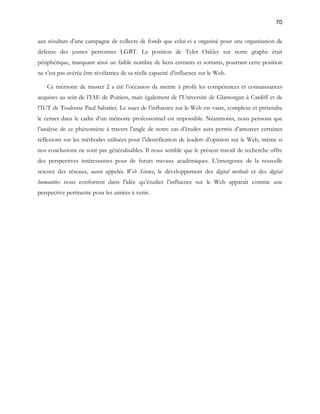70 
aux résultats d’une campagne de collecte de fonds que celui-ci a organisé pour une organisation de 
défense des jeunes personnes LGBT. La position de Tyler Oakley sur notre graphe était 
périphérique, marquant ainsi un faible nombre de liens entrants et sortants, pourtant cette position 
ne s’est pas avérée être révélatrice de sa réelle capacité d’influence sur le Web. 
Ce mémoire de master 2 a été l’occasion de mettre à profit les compétences et connaissances 
acquises au sein de l’IAE de Poitiers, mais également de l’Université de Glamorgan à Cardiff et de 
l’IUT de Toulouse Paul Sabatier. Le sujet de l’influence sur le Web est vaste, complexe et prétendre 
le cerner dans le cadre d’un mémoire professionnel est impossible. Néanmoins, nous pensons que 
l’analyse de ce phénomène à travers l’angle de notre cas d’études aura permis d’amorcer certaines 
réflexions sur les méthodes utilisées pour l’identification de leaders d’opinion sur le Web, même si 
nos conclusions ne sont pas généralisables. Il nous semble que le présent travail de recherche offre 
des perspectives intéressantes pour de futurs travaux académiques. L’émergence de la nouvelle 
science des réseaux, aussi appelée Web Science, le développement des digital methods et des digital 
humanities nous confortent dans l’idée qu’étudier l’influence sur le Web apparaît comme une 
perspective pertinente pour les années à venir. 
 
