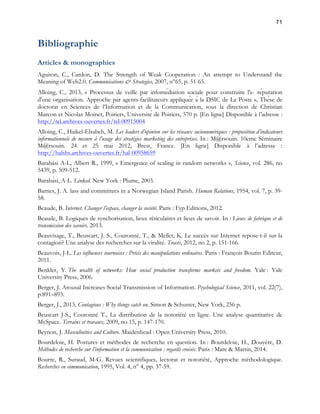 71 
Bibliographie 
Articles & monographies 
Aguiton, C., Cardon, D. The Strength of Weak Cooperation : An attempt to Understand the 
Meaning of Web2.0. Communications & Strategies, 2007, n°65, p. 51-65. 
Alloing, C., 2013, « Processus de veille par infomédiation sociale pour construire l'e- réputation 
d'une organisation. Approche par agents-facilitateurs appliquée à la DSIC de La Poste », Thèse de 
doctorat en Sciences de l’Information et de la Communication, sous la direction de Christian 
Marcon et Nicolas Moinet, Poitiers, Université de Poitiers, 570 p. [En ligne] Disponible à l’adresse : 
http://tel.archives-ouvertes.fr/tel-00915004 
Alloing, C., Haikel-Elsabeh, M. Les leaders d’opinion sur les réseaux socionumériques : proposition d’indicateurs 
informationnels de mesure à l’usage des stratégies marketing des entreprises. In : M@rsouin. 10eme Séminaire 
M@rsouin. 24 et 25 mai 2012, Brest, France. [En ligne] Disponible à l’adresse : 
http://halshs.archives-ouvertes.fr/hal-00958659 
Barabási A-L, Albert R., 1999, « Emergence of scaling in random networks », Science, vol. 286, no 
5439, p. 509-512. 
Barabàsi, A-L. Linked. New York : Plume, 2003. 
Barnes, J. A. lass and committees in a Norwegian Island Parish. Human Relations, 1954, vol. 7, p. 39- 
58. 
Beaude, B. Internet. Changer l’espace, changer la société. Paris : Fyp Editions, 2012. 
Beaude, B. Logiques de synchorisation, lieux réticulaires et lieux de savoir. In : Lieux de fabrique et de 
transmission des savoirs. 2013. 
Beauvisage, T., Beuscart, J. S., Couronné, T., & Mellet, K. Le succès sur Internet repose-t-il sur la 
contagion? Une analyse des recherches sur la viralité. Tracés, 2012, no 2, p. 151-166. 
Beauvois, J-L. Les influences sournoises : Précis des manipulations ordinaires. Paris : François Bourin Editeur, 
2011. 
Benkler, Y. The wealth of networks: How social production transforms markets and freedom. Yale : Yale 
University Press, 2006. 
Berger, J. Arousal Increases Social Transmission of Information. Psychological Science, 2011, vol. 22(7), 
p.891–893. 
Berger, J., 2013, Contagious : Why things catch on. Simon & Schuster, New York, 256 p. 
Beuscart J-S., Couronné T., La distribution de la notoriété en ligne. Une analyse quantitative de 
MySpace. Terrains et travaux, 2009, no 15, p. 147-170. 
Beynon, J. Masculinities and Culture. Maidenhead : Open University Press, 2010. 
Bourdeloie, H. Postures et méthodes de recherche en question. In : Bourdeloie, H., Douyère, D. 
Méthodes de recherche sur l’information et la communication : regards croisés. Paris : Mare & Martin, 2014. 
Bourre, R., Suraud, M-G. Revues scientifiques, lectorat et notoriété, Approche méthodologique. 
Recherches en communication, 1995, Vol. 4, n° 4, pp. 37-59. 
 