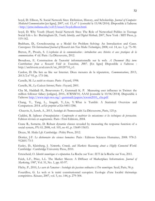 72 
boyd, D. Ellison, N. Social Network Sites: Definition, History, and Scholarship. Journal of Computer- 
Mediated Communication [en ligne], 2007, vol. 13, n° 1 (consulté le 15/08/2014). Disponible à l’adresse 
: http://jcmc.indiana.edu/vol13/issue1/boyd.ellison.html. 
boyd, D. Why Youth (Heart) Social Network Sites: The Role of Networked Publics in Teenage 
Social Life ». In : Buckingham D., Youth, Identity, and Digital Methods, 2007, New York : MIT Press, p. 
119-142. 
Brabham, D., Crowdsourcing as a Model for Problem Solving: An Introduction and Cases. 
Convergence: The International Journal of Research into New Media Technologies, 2008, vol. 14, no. 1, p. 75–90. 
Breton, P., Proulx, S. L’explosion de la communication : introduction aux théories et aux pratiques de la 
communication. 4e éd. Paris : La Découverte, 2012. 
Broudoux, E. Construction de l'autorité informationnelle sur le web. A Document (Re) turn: 
Contributions from a Research Field in Transition, 2007. [En ligne] Disponible à l’adresse : 
http://archivesic.ccsd.cnrs.fr/sic_00120710_v1. 
Cardon, D. Du lien au like sur Internet. Deux mesures de la réputation, Communications, 2013, 
2013/2 n° 93, p. 173-186. 
Castells, M. La société en réseaux. Paris : Fayard, 1998. 
Castells, M., La Galaxie Internet, Paris : Fayard, 2001. 
Cha M., Haddadi H., Benevenuto F., Gummadi K. P. Measuring user influence in Twitter: the 
million follower fallacy [enligne], 2010., ICWSM’10, AAAI [consulté le 10/06/2014]. Disponible à 
l’adresse http://www.mpi-sws.org/~gummadi/papers/icwsm2010_ cha.pdf. 
Chang, Y., Tang, L., Inagaki, Y., Liu, Y. What is Tumblr: A Statistical Overview and 
Comparison. 2014. arXiv preprint arXiv:1403.5206. 
Chauvin, S., Lerch, A., 2013, Sociologie de l’homosexualité. La Découverte, Paris, 125 p. 
Cialdini, R. Influence &manipulation : Comprendre et maîtriser les mécanismes et les techniques de persuasion. 
Edition révisée et augmentée. Paris : First Editions, 2004. 
Crane R., Sornette, D. Robust dynamic classes revealed by measuring the response function of a 
social system, PNAS, 2008, vol. 105, no 41, p. 15649-15653. 
Deuze, M. Media Life. Cambridge : Polity Press, 2012. 
Dortier, J-F. Le dictionnaire des sciences humaines. Paris : Editions Sciences Humaines, 2008. 978-2- 
912601-73-5 
Easley, D., Kleinberg, J. Networks, Crowds, and Markets: Reasoning about a Highly Connected World. 
Cambridge : Cambridge University Press, 2010. 
Ertzscheid, O. Identité numérique et e-réputation. La Roche sur Yon : IUT de la Roche sur Yon, 2011. 
Feick, L.F., Price, L.L. The Market Maven: A Diffuser of Marketplace Information. Journal of 
Marketing, 1987, Vol. 51, No. 1, pp. 83-97. 
Flichy, P., 2010, Le sacre de l'amateur : Sociologie des passions ordinaires à l'ère numérique. Seuil, Paris, 96 p. 
Fouetillou, G. Le web et le traité constitutionnel européen. Ecologie d’une localité thématiqu 
compétitive. Réseaux, 2007, vol. 5, no. 144, p. 279-304. 
 