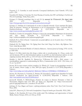 73 
Freeman, L. C. Centrality in social networks: Conceptual clarification. Social Networks. 1979, 1 (3) 
p.215 – 239. 
Gauntlett, D. Making is Connecting: The Social Meaning of Creativity, from DIY and Knitting to YouTube and 
Web 2.0. Cambridge : Polity Press, 2011. 
Georges, F. L'identité numérique dans le web 2.0. Le mensuel de l'Université [En ligne], juin 
2008 n°27. Disponible à l’adresse : 
http://fannygeorges.free.fr/doc/georgesf_mensueluniversite.pdf 
Georges, F. Sémiotique de la représentation de soi dans les dispositifs interactifs. L’hexis numérique [En ligne]. 
Thèse de doctorat : Sciences de l’Information et de la Communication. Paris : Université Paris 1 
Panthéon-Sorbonne, 2007. [Consulté le 12/07/2014]. Disponible sur : 
http://www.omnsh.org/article.php3?id_article=144 
Ghitalla, F. L’atelier de cartographie. Pratique et enjeux des cartographies thématiques de documents 
web [En ligne]. [Consulté le 11/07/2014] Disponible à l’adresse : 
http://ateliercartographie.com/ateliercartographie.pdf 
Gladwell, M. Le Point de Bascule : Comment faire une grande différence avec de très petites choses. 2e éd. Paris : 
Flammarion, 2012. 
Gladwell, M. The Tipping Point : The Tipping Point: How Little Things Can Make a Big Difference. New 
York : Little Brown, 2002. 
Granovetter M. Threshold Models of Collective Behavior. American Journal of Sociology, 1978. vol. 83, 
p. 1420-1443. 
Harris, C. G. Dirty deeds done dirt cheap: a darker side to crowdsourcing. In : Privacy, security, risk 
and trust (passat), 2011 ieee third international conference on and 2011 ieee third international conference on social 
computing (socialcom). IEEE, 2011. p. 1314-1317.doi: 10.1109/PASSAT/SocialCom.2011.89 
Hendler J., Hall W., Shadbolt N., Berners-Lee T.,Weitzner D., 2008, « Web science : an 
interdisciplinary approach to understanding the Web », Communications of the ACM – Web Science, vol. 
51, no 7, p. 60-69. 
Jacomy, M. La carte comme système complexe. In : Plantin, J-C. Lorsque la carte géographique rencontre la 
carte des données, Dossier Ludigo, Le Hub, 2009 [En ligne]. [Consulté le 11/07/2014] Disponible à 
l’adresse : 
http://www.ludigo.net/index.php?rub=4&dossier=3&focus=212864&doc=212866&fsize=2 
Jacomy, M., Heymann, S., Venturini, T., Bastian, M. Forceatlas2, a graph layout algorithm for handy 
network visualization [en ligne]. [Consulté le 12/08/2014] Disponible à l’adresse : Paris 
http://www.medialab.sciences-po.fr/fr/publications-fr. 
Jacomy,M. Ghitalla, F. Méthodologies d'analyse de corpus en Sciences Humaines à l'aide du 
Navicrawler, Rapport final août 2007, [en ligne], p.4, disponible sur <http://www.ticm.msh-paris. 
fr/spip.php?article136>, consulté le 29 août 2014 
Jenkings, H. Fans, Bloggers and Gamers : exploring participatory culture. New York : New York University 
Press, 2006. 
Joule, R-V., Beauvois, J-L. Petit traité de manipulation à l’usage des honnêtes gens. Grenoble : PUG, 2002. 
Kaplan, A. M., Haenlein, M. Users of the world, unite! The challenges and opportunities of Social 
Media. Business Horizons, 2010, vol. 53(1), p. 59-68. 
 