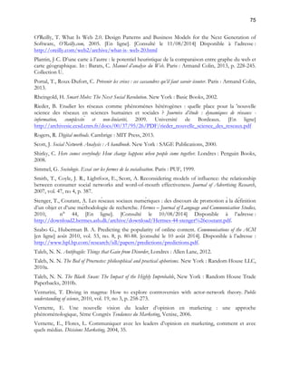 75 
O'Reilly, T. What Is Web 2.0. Design Patterns and Business Models for the Next Generation of 
Software, O’Reilly.com, 2005. [En ligne]. [Consulté le 11/08/2014] Disponible à l’adresse : 
http://oreilly.com/web2/archive/what-is- web-20.html 
Plantin, J-C. D’une carte à l’autre : le potentiel heuristique de la comparaison entre graphe du web et 
carte géographique. In : Barats, C. Manuel d’analyse du Web. Paris : Armand Colin, 2013, p. 228-245. 
Collection U. 
Portal, T., Roux-Dufort, C. Prévenir les crises : ces cassandres qu’il faut savoir écouter. Paris : Armand Colin, 
2013. 
Rheingold, H. Smart Mobs: The Next Social Revolution. New York : Basic Books, 2002. 
Rieder, B. Etudier les réseaux comme phénomènes hétérogènes : quelle place pour la 'nouvelle 
science des réseaux en sciences humaines et sociales ? Journées d’étude : dynamiques de réseaux - 
information, complexité et non-linéarité, 2009. Université de Bordeaux. [En ligne] 
http://archivesic.ccsd.cnrs.fr/docs/00/37/95/26/PDF/rieder_nouvelle_science_des_reseaux.pdf 
Rogers, R. Digital methods. Cambrige : MIT Press, 2013. 
Scott, J. Social Network Analysis : A handbook. New York : SAGE Publications, 2000. 
Shirky, C. Here comes everybody: How change happens when people come together. Londres : Penguin Books, 
2008. 
Simmel, G. Sociologie. Essai sur les formes de la socialisation. Paris : PUF, 1999. 
Smith, T., Coyle, J. R., Lightfoot, E., Scott, A. Reconsidering models of influence: the relationship 
between consumer social networks and word-of-mouth effectiveness. Journal of Advertising Research, 
2007, vol. 47, no 4, p. 387. 
Stenger, T., Courant, A. Les réseaux sociaux numériques : des discours de promotion à la définition 
d’un objet et d’une méthodologie de recherche. Hermes – Journal of Language and Communication Studies, 
2010, n° 44, [En ligne]. [Consulté le 10/08/2014] Disponible à l’adresse : 
http://download2.hermes.asb.dk/archive/download/Hermes-44-stenger%26coutant.pdf. 
Szabo G., Huberman B. A. Predicting the popularity of online content. Communications of the ACM 
[en ligne] août 2010, vol. 53, no. 8, p. 80-88. [consulté le 10 août 2014]. Disponible à l’adresse : 
http://www.hpl.hp.com/research/idl/papers/predictions/predictions.pdf. 
Taleb, N. N. Antifragile: Things that Gain from Disorder, Londres : Allen Lane, 2012. 
Taleb, N. N. The Bed of Procrustes: philosophical and practical aphorisms. New York : Random House LLC, 
2010a. 
Taleb, N. N. The Black Swan: The Impact of the Highly Improbable, New York : Random House Trade 
Paperbacks, 2010b. 
Venturini, T. Diving in magma: How to explore controversies with actor-network theory. Public 
understanding of science, 2010, vol. 19, no 3, p. 258-273. 
Vernette, E. Une nouvelle vision du leader d’opinion en marketing : une approche 
phénoménologique, 5ème Congrès Tendances du Marketing, Venise, 2006. 
Vernette, E., Flores, L. Communiquer avec les leaders d’opinion en marketing, comment et avec 
quels médias. Décisions Marketing, 2004, 35. 
 