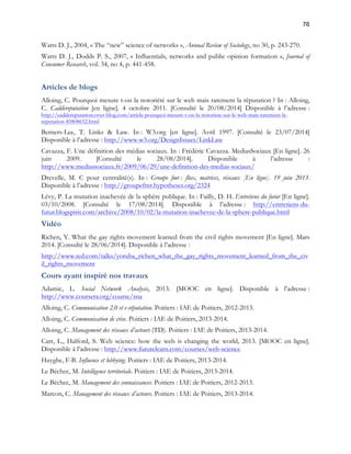 76 
Watts D. J., 2004, « The “new” science of networks », Annual Review of Sociology, no 30, p. 243-270. 
Watts D. J., Dodds P. S., 2007, « Influentials, networks and public opinion formation », Journal of 
Consumer Research, vol. 34, no 4, p. 441-458. 
Articles de blogs 
Alloing, C. Pourquoi mesure t-on la notoriété sur le web mais rarement la réputation ? In : Alloing, 
C. Caddereputation [en ligne]. 4 octobre 2011. [Consulté le 20/08/2014] Disponible à l’adresse : 
http://caddereputation.over-blog.com/article-pourquoi-mesure-t-on-la-notoriete-sur-le-web-mais-rarement-la-reputation- 
85808652.html 
Berners-Lee, T. Links & Law. In : W3.org [en ligne]. Avril 1997. [Consulté le 23/07/2014] 
Disponible à l’adresse : http://www.w3.org/DesignIssues/LinkLaw 
Cavazza, F. Une définition des médias sociaux. In : Frédéric Cavazza. MediasSociaux [En ligne]. 26 
juin 2009. [Consulté le 28/08/2014]. Disponible à l’adresse : 
http://www.mediassociaux.fr/2009/06/29/une-definition-des-medias-sociaux/ 
Drevelle, M. C pour centralité(s). In : Groupe fmr : flux, matrices, réseaux [En ligne]. 19 juin 2013. 
Disponible à l’adresse : http://groupefmr.hypotheses.org/2324 
Lévy, P. La mutation inachevée de la sphère publique. In : Failly, D. H. Entretiens du futur [En ligne]. 
03/10/2008. [Consulté le 17/08/2014]. Disponible à l’adresse : http://entretiens-du-futur. 
blogspirit.com/archive/2008/10/02/la-mutation-inachevee-de-la-sphere-publique.html 
Vidéo 
Richen, Y. What the gay rights movement learned from the civil rights movement [En ligne]. Mars 
2014. [Consulté le 28/06/2014]. Disponible à l’adresse : 
http://www.ted.com/talks/yoruba_richen_what_the_gay_rights_movement_learned_from_the_civ 
il_rights_movement 
Cours ayant inspiré nos travaux 
Adamic, L. Social Network Analysis, 2013. [MOOC en ligne]. Disponible à l’adresse : 
http://www.coursera.org/course/sna 
Alloing, C. Communication 2.0 et e-réputation. Poitiers : IAE de Poitiers, 2012-2013. 
Alloing, C. Communication de crise. Poitiers : IAE de Poitiers, 2013-2014. 
Alloing, C. Management des réseaux d’acteurs (TD). Poitiers : IAE de Poitiers, 2013-2014. 
Carr, L., Halford, S. Web science: how the web is changing the world, 2013. [MOOC en ligne]. 
Disponible à l’adresse : http://www.futurelearn.com/courses/web-science 
Huyghe, F-B. Influence et lobbying. Poitiers : IAE de Poitiers, 2013-2014. 
Le Béchec, M. Intelligence territoriale. Poitiers : IAE de Poitiers, 2013-2014. 
Le Béchec, M. Management des connaissances. Poitiers : IAE de Poitiers, 2012-2013. 
Marcon, C. Management des réseaux d’acteurs. Poitiers : IAE de Poitiers, 2013-2014. 
 