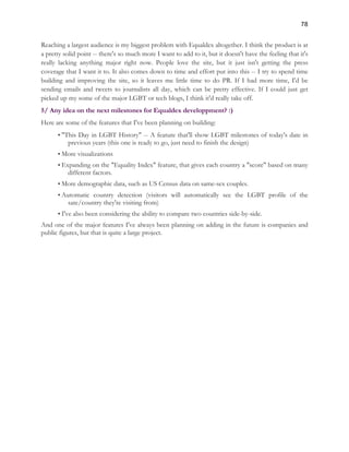 78 
Reaching a largest audience is my biggest problem with Equaldex altogether. I think the product is at 
a pretty solid point -- there's so much more I want to add to it, but it doesn't have the feeling that it's 
really lacking anything major right now. People love the site, but it just isn't getting the press 
coverage that I want it to. It also comes down to time and effort put into this -- I try to spend time 
building and improving the site, so it leaves me little time to do PR. If I had more time, I'd be 
sending emails and tweets to journalists all day, which can be pretty effective. If I could just get 
picked up my some of the major LGBT or tech blogs, I think it'd really take off. 
5/ Any idea on the next milestones for Equaldex developpment? :) 
Here are some of the features that I've been planning on building: 
• "This Day in LGBT History" -- A feature that'll show LGBT milestones of today's date in 
previous years (this one is ready to go, just need to finish the design) 
• More visualizations 
• Expanding on the "Equality Index" feature, that gives each country a "score" based on many 
different factors. 
• More demographic data, such as US Census data on same-sex couples. 
• Automatic country detection (visitors will automatically see the LGBT profile of the 
sate/country they're visiting from) 
• I've also been considering the ability to compare two countries side-by-side. 
And one of the major features I've always been planning on adding in the future is companies and 
public figures, but that is quite a large project. 
 