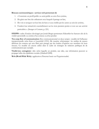 8 
Réseaux socionumériques : services web permettant de 
1. « Construire un profil public ou semi-public au sein d’un système, 
2. De gérer une liste des utilisateurs avec lesquels il partage un lien, 
3. De voir et naviguer sur leur liste de liens et ceux établis par les autres au sein du système, 
4. Fondent leur attractivité essentiellement sur les trois premiers points et non sur une activité 
particulière ». (Stenger et Coutant, p. 221) 
STEPPS : cadre d’analyse développé par Jonah Berger permettant d’identifier les facteurs clés de la 
viralité (potentielle ou avérée) d’un contenu ou d’un produit 
Two-step flow of communication (flux communicationnel en deux temps) : modèle de l’influence 
interpersonnelle selon Katz et Lazarsfeld (1955). De manière schématique : les médias de masses 
diffusent du contenu qui sera filtré puis partagé par des leaders d’opinion aux membres de leurs 
réseaux. Ce modèle est encore utilisé dans le cadre de stratégies de relations publiques & de 
communication par exemple. 
Viralité (ou contagion) : idée selon laquelle un produit, une idée, une information peuvent se 
propager telles des épidémies sociales (Gladwell 2008) 
Web (World Wide Web) : application d’Internet basée sur l’hypertextualité. 
 