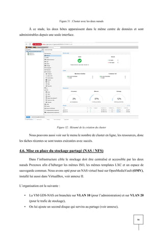 86
Figure 31 : Cluster avec les deux nœuds
À ce stade, les deux hôtes apparaissent dans le même centre de données et sont
administrables depuis une seule interface.
Figure 32 : Résumé de la création du cluster
Nous pouvons aussi voir sur le menu le nombre de cluster en ligne, les ressources, donc
les tâches récentes se sont toutes exécutées avec succès.
4.6. Mise en place du stockage partagé (NAS / NFS)
Dans l’infrastructure cible le stockage doit être centralisé et accessible par les deux
nœuds Proxmox afin d’héberger les mêmes ISO, les mêmes templates LXC et un espace de
sauvegarde commun. Nous avons opté pour un NAS virtuel basé sur OpenMediaVault (OMV),
installé lui aussi dans VirtualBox, voir annexe II.
L’organisation est la suivante :
• La VM GDS-NAS est branchée sur VLAN 10 (pour l’administration) et sur VLAN 20
(pour le trafic de stockage),
• On lui ajoute un second disque qui servira au partage (voir annexe),
 