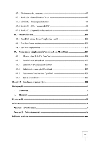 VIII
4.7.1. Déploiement des conteneurs ---------------------------------------------------------------93
4.7.2. Service S6 – Portail interne d’accès ------------------------------------------------------95
4.7.3. Service S2 – Stockage collaboratif--------------------------------------------------------96
4.7.4. Service S1 – IAM / annuaire LDAP ------------------------------------------------------98
4.7.5. Service S3 – Supervision (Prometheus)--------------------------------------------------99
4.8. Tests et validation ...................................................................................................... 100
4.8.1. Test DNS interne depuis l’employé du vlan30 --------------------------------------- 101
4.8.2. Test d’accès aux services----------------------------------------------------------------- 101
4.8.3. Test de la segmentation------------------------------------------------------------------- 103
4.9. Complément : déploiement d’OpenStack via MicroStack ................................ 104
4.9.1. Mise en place de la VM OpenStack------------------------------------------------- 104
4.9.2. Installation de MicroStack------------------------------------------------------------ 105
4.9.3. Création du projet et des utilisateurs ------------------------------------------------ 107
4.9.4. Création du réseau privé OpenStack ------------------------------------------------ 107
4.9.5. Lancement d’une instance OpenStack ---------------------------------------------- 109
4.9.6. Test d’accessibilité--------------------------------------------------------------------- 110
Chapitre 5 : Conclusion et perspectives ---------------------------------------------------------- 112
Bibliographie-----------------------------------------------------------------------------------------------i
I. Mémoires .....................................................................................................................i
II. Rapports .....................................................................................................................ii
Webographie --------------------------------------------------------------------------------------------- iii
Annexes----------------------------------------------------------------------------------------------------- v
Annexes I : Questionnaire.................................................................................................... v
Annexes II : Autres documents ..........................................................................................ix
Table des matières ------------------------------------------------------------------------------------ xxv
 