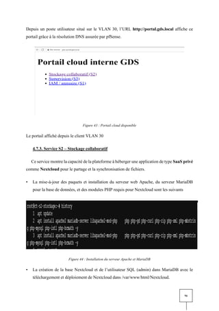 96
Depuis un poste utilisateur situé sur le VLAN 30, l’URL http://portal.gds.local affiche ce
portail grâce à la résolution DNS assurée par pfSense.
Figure 43 : Portail cloud disponible
Le portail affiché depuis le client VLAN 30
4.7.3. Service S2 – Stockage collaboratif
Ce service montre la capacité de la plateforme à héberger une application de type SaaS privé
comme Nextcloud pour le partage et la synchronisation de fichiers.
• La mise-à-jour des paquets et installation du serveur web Apache, du serveur MariaDB
pour la base de données, et des modules PHP requis pour Nextcloud sont les suivants
Figure 44 : Installation du serveur Apache et MariaDB
• La création de la base Nextcloud et de l’utilisateur SQL (admin) dans MariaDB avec le
téléchargement et déploiement de Nextcloud dans /var/www/html/Nextcloud.
 