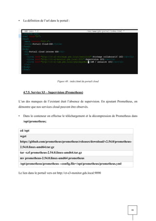 99
• La définition de l’url dans le portail :
Figure 48 : index.html du portail cloud
4.7.5. Service S3 – Supervision (Prometheus)
L’un des manques de l’existant était l’absence de supervision. En ajoutant Prometheus, on
démontre que nos services cloud peuvent être observés.
• Dans le conteneur on effectue le téléchargement et la décompression de Prometheus dans
/opt/prometheus;
cd /opt
wget
https://github.com/prometheus/prometheus/releases/download/v2.54.0/prometheus-
2.54.0.linux-amd64.tar.gz
tar -xzf prometheus-2.54.0.linux-amd64.tar.gz
mv prometheus-2.54.0.linux-amd64 prometheus
/opt/prometheus/prometheus --config.file=/opt/prometheus/prometheus.yml
Le lien dans le portail vers est http://ct-s3-monitor.gds.local:9090
 