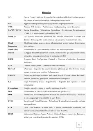 IX
Glossaire
ACL Access Control List (Liste de contrôle d’accès) - Ensemble de règles dans un pare-
feu comme pfSense qui autorisent ou bloquent le trafic réseau.
API Application Programming Interface (Interface de programmation)
AWS Amazon Web Services - Plateforme de cloud computing public d'Amazon
CAPEX / OPEX Capital Expenditure / Operational Expenditure - les dépenses d'investissement
(CAPEX) et les dépenses d'exploitation (OPEX).
Cloud Act Loi fédérale américaine permettant aux autorités américaines d'accéder aux
données stockées par les fournisseurs de services cloud basés aux États-Unis.
Cloud
Computing
Modèle permettant un accès réseau à la demande à un pool partagé de ressources
informatiques
Cloud Privé Infrastructure de cloud computing dédiée à une seule organisation
Cluster (Grappe) - Ensemble de serveurs (nœuds) interconnectés qui fonctionnent comme
un système unique pour améliorer la haute disponibilité.
DHCP Dynamic Host Configuration Protocol - Protocole d'attribution dynamique
d'adresses
DNS Domain Name System - Système de noms de domaine
Firewall (Pare-feu) - Dispositif de sécurité (comme pfSense) qui filtre le trafic réseau
entrant et sortant pour protéger l'infrastructure.
GAFAM Acronyme désignant les géants américains du web (Google, Apple, Facebook,
Amazon, Microsoft), principaux fournisseurs de cloud public.
HA High Availability (Haute Disponibilité) - Capacité d'un système à rester
opérationnel
Hyperviseur Logiciel qui crée, exécute et gère les machines virtuelles
IaaS Infrastructure as a Service (Infrastructure en tant que Service)
IAM Identity and Access Management (Gestion des identités et des accès) - Processus
et services pour gérer les identités et leurs droits.
KVM Kernel-based Virtual Machine - Technologie de virtualisation complète intégrée
au noyau Linux
LAN Local Area Network (Réseau local) - Réseau informatique connectant des
appareils dans une zone limitée (ex: réseau local du GDS).
LDAP Lightweight Directory Access Protocol - Protocole d'accès à un service d'annuaire,
utilisé pour centraliser la gestion des identités (IAM).
 