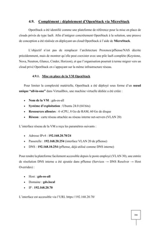 104
4.9. Complément : déploiement d’OpenStack via MicroStack
OpenStack a été identifié comme une plateforme de référence pour la mise en place de
clouds privés de type IaaS. Afin d’intégrer concrètement OpenStack à la solution, une preuve
de conception a été réalisée en déployant un cloud OpenStack à l’aide de MicroStack.
L’objectif n’est pas de remplacer l’architecture Proxmox/pfSense/NAS décrite
précédemment, mais de montrer qu’elle peut coexister avec une pile IaaS complète (Keystone,
Nova, Neutron, Glance, Cinder, Horizon), et que l’organisation pourrait à terme migrer vers un
cloud privé OpenStack en s’appuyant sur la même infrastructure réseau.
4.9.1. Mise en place de la VM OpenStack
Pour limiter la complexité matérielle, OpenStack a été déployé sous forme d’un nœud
unique “all-in-one” dans VirtualBox, une machine virtuelle dédiée a été créée :
• Nom de la VM : gds-os-all
• Système d’exploitation : Ubuntu 24.0 (64 bits)
• Ressources allouées : 4 vCPU, 8 Go de RAM, 60 Go de disque
• Réseau : carte réseau attachée au réseau interne net-servers (VLAN 20)
L’interface réseau de la VM a reçu les paramètres suivants :
• Adresse IPv4 : 192.168.20.70/24
• Passerelle : 192.168.20.254 (interface VLAN 20 de pfSense)
• DNS : 192.168.10.254 (pfSense, déjà utilisé comme DNS interne)
Pour rendre la plateforme facilement accessible depuis le poste employé (VLAN 30), une entrée
de résolution DNS interne a été ajoutée dans pfSense (Services → DNS Resolver → Host
Overrides) :
• Host : gds-os-all
• Domaine : gds.local
• IP : 192.168.20.70
L’interface est accessible via l’URL https://192.168.20.70/
 