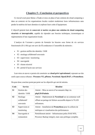 112
Chapitre 5 : Conclusion et perspectives
Ce travail avait pour thème « Étude et mise en place d’une solution de cloud computing »
dans un contexte où les organisations locales veulent moderniser leurs infrastructures sans
perdre la maîtrise de leurs données ni exploser leurs coûts d’équipement.
L’objectif général était de concevoir et mettre en place une solution de cloud computing
sécurisée et interopérable, capable de répondre aux besoins techniques, économiques et
réglementaires d’une organisation locale.
L’analyse de l’existant a permis de formuler les besoins sous forme de six services
fonctionnels (S1 à S6) qui ont servi de fil conducteur à l’ensemble du mémoire :
• S1 : gestion unifiée des identités / IAM
• S2 : stockage collaboratif souverain
• S3 : supervision / monitoring
• S4 : sauvegarde
• S5 : réseau sécurisé
• S6 : portail d’accès aux services
Leur mise en œuvre a permis de construire un cloud privé opérationnel, reposant sur des
outils open source robustes : Proxmox VE, pfSense, Nextcloud, OpenLDAP, et Prometheus.
On peut donc conclure point par point sur les objectifs qui ont été atteints.
Code Service Résultat
S1 Gestion des
identités / IAM
Atteint – Mise en œuvre d’un annuaire ldap via
phpLDAPadmin.
S2 Stockage
collaboratif
souverain
Atteint – Déploiement de Nextcloud sur un conteneur web
offrant un partage de fichiers accessible depuis le VLAN
utilisateurs.
S3 Supervision et
monitoring
Atteint – Installation de Prometheus pour la collecte de
métriques et visualisation des performances.
S4 Sauvegarde et
restauration
Partiellement atteint – Infrastructure prête (NAS NFS,
Proxmox Backup intégré), mais sans politique complète.
 