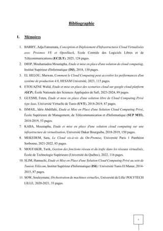 i
Bibliographie
I. Mémoires
1. BARRY, Adja Fatoumata, Conception et Déploiement d'Infrastructures Cloud Virtualisées
avec Proxmox VE et OpenStack, Ecole Centrale des Logiciels Libres et de
Télécommunications (EC2LT), 2025, 124 pages.
2. DIOP, Mouhamadou Moustapha, Etude et mise en place d'une solution de cloud computing,
Institut Supérieur d'Informatique (ISI), 2018, 130 pages.
3. EL HELOU, Marwan, Comment le Cloud Computing peut accroître les performances d'un
système de production 4.0, HESAM Université, 2023, 115 pages.
4. ETOUAZNE Walid, Etude et mise en place des scenarios cloud sur google cloud platform
(GCP), École Nationale des Sciences Appliquées de Safi, 2023-2024, 89 pages.
5. GUESMI, Feten, Etude et mise en place d'une solution libre de Cloud Computing Privé
type Iaas, Université Virtuelle de Tunis (UVT), 2018-2019, 87 pages.
6. ISMAIL, Idris Abdillahi, Etude et Mise en Place d'une Solution Cloud Computing Privé,
École Supérieure de Management, de Télécommunication et d'Informatique (SUP MTI),
2018-2019, 53 pages.
7. KABA, Moustapha, Etude et mise en place d'une solution cloud computing sur une
infrastructure de virtualisation, Université Dakar Bourguiba, 2018-2019, 150 pages.
8. MEKEDEM, Sara, Le Cloud vis-à-vis du On-Premise, Université Paris 1 Panthéon
Sorbonne, 2021-2022, 85 pages.
9. MOUFAKIR, Tarik, Gestion des fonctions réseau et du trafic dans les réseaux virtualisés,
École de Technologie Supérieure (Université du Québec), 2022, 116 pages.
10. SLIM, Hannachi, Etude et Mise en Place d'une Solution Cloud Computing Privé au sein de
Tunisie Télécom, Institut Supérieur d'Informatique (ISI) / Université Tunis El Manar, 2014-
2015, 87 pages.
11. SOW, Souleymane, Orchestration de machines virtuelles, Université de Lille/ POLYTECH
LILLE, 2020-2021, 33 pages.
 