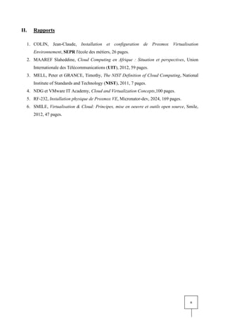ii
II. Rapports
1. COLIN, Jean-Claude, Installation et configuration de Proxmox Virtualisation
Environnement, SEPR l'école des métiers, 26 pages.
2. MAAREF Slaheddine, Cloud Computing en Afrique : Situation et perspectives, Union
Internationale des Télécommunications (UIT), 2012, 59 pages.
3. MELL, Peter et GRANCE, Timothy, The NIST Definition of Cloud Computing, National
Institute of Standards and Technology (NIST), 2011, 7 pages.
4. NDG et VMware IT Academy, Cloud and Virtualization Concepts,100 pages.
5. RF-232, Installation physique de Proxmox VE, Micronator-dev, 2024, 169 pages.
6. SMILE, Virtualisation & Cloud: Principes, mise en oeuvre et outils open source, Smile,
2012, 47 pages.
 