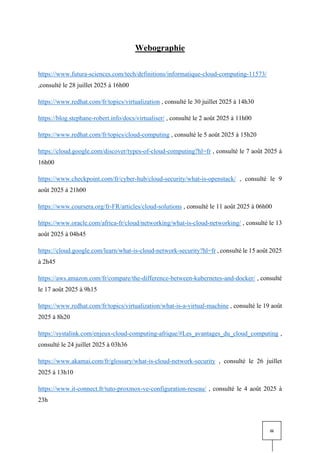 iii
Webographie
https://www.futura-sciences.com/tech/definitions/informatique-cloud-computing-11573/
,consulté le 28 juillet 2025 à 16h00
https://www.redhat.com/fr/topics/virtualization , consulté le 30 juillet 2025 à 14h30
https://blog.stephane-robert.info/docs/virtualiser/ , consulté le 2 août 2025 à 11h00
https://www.redhat.com/fr/topics/cloud-computing , consulté le 5 août 2025 à 15h20
https://cloud.google.com/discover/types-of-cloud-computing?hl=fr , consulté le 7 août 2025 à
16h00
https://www.checkpoint.com/fr/cyber-hub/cloud-security/what-is-openstack/ , consulté le 9
août 2025 à 21h00
https://www.coursera.org/fr-FR/articles/cloud-solutions , consulté le 11 août 2025 à 06h00
https://www.oracle.com/africa-fr/cloud/networking/what-is-cloud-networking/ , consulté le 13
août 2025 à 04h45
https://cloud.google.com/learn/what-is-cloud-network-security?hl=fr , consulté le 15 août 2025
à 2h45
https://aws.amazon.com/fr/compare/the-difference-between-kubernetes-and-docker/ , consulté
le 17 août 2025 à 9h15
https://www.redhat.com/fr/topics/virtualization/what-is-a-virtual-machine , consulté le 19 août
2025 à 8h20
https://systalink.com/enjeux-cloud-computing-afrique/#Les_avantages_du_cloud_computing ,
consulté le 24 juillet 2025 à 03h36
https://www.akamai.com/fr/glossary/what-is-cloud-network-security , consulté le 26 juillet
2025 à 13h10
https://www.it-connect.fr/tuto-proxmox-ve-configuration-reseau/ , consulté le 4 août 2025 à
23h
 