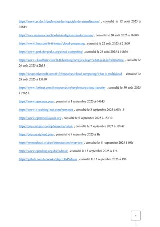 iv
https://www.axido.fr/quels-sont-les-logiciels-de-virtualisation/ , consulté le 12 août 2025 à
05h15
https://aws.amazon.com/fr/what-is/digital-transformation/ , consulté le 20 août 2025 à 16h00
https://www.ibm.com/fr-fr/topics/cloud-computing , consulté le 22 août 2025 à 21h00
https://www.geeksforgeeks.org/cloud-computing/ , consulté le 24 août 2025 à 10h36
https://www.cloudflare.com/fr-fr/learning/network-layer/what-is-it-infrastructure/ , consulté le
26 août 2025 à 2h15
https://azure.microsoft.com/fr-fr/resources/cloud-computing/what-is-multicloud , consulté le
28 août 2025 à 13h10
https://www.fortinet.com/fr/resources/cyberglossary/cloud-security , consulté le 30 août 2025
à 22h55
https://www.proxmox.com , consulté le 1 septembre 2025 à 04h45
https://www.it-training-hub.com/proxmox , consulté le 3 septembre 2025 à 05h15
https://www.openmediavault.org , consulté le 5 septembre 2025 à 15h30
https://docs.netgate.com/pfsense/en/latest/ , consulté le 7 septembre 2025 à 19h47
https://docs.nextcloud.com , consulté le 9 septembre 2025 à 1h
https://prometheus.io/docs/introduction/overview/ , consulté le 11 septembre 2025 à 08h
https://www.openldap.org/doc/admin/ , consulté le 13 septembre 2025 à 17h
https://github.com/leenooks/phpLDAPadmin , consulté le 15 septembre 2025 à 19h
 