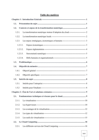 xxv
Table des matières
Chapitre 1 : Introduction Générale ------------------------------------------------------------------ 1
1.1. Présentation du sujet................................................................................................. 1
1.2. Contexte et enjeux de la transformation numérique.............................................. 2
1.2.1. La transformation numérique moteur d’adoption du cloud ------------------------- 2
1.2.2. La transformation numérique locale --------------------------------------------------- 2
1.2.3. Les enjeux stratégiques, économiques et humains ----------------------------------- 3
1.2.3.1. Enjeux économiques ---------------------------------------------------------------- 3
1.2.3.2. Enjeux réglementaires -------------------------------------------------------------- 4
1.2.3.3. Souveraineté numérique------------------------------------------------------------ 5
1.2.3.4. Défis humains et organisationnels ------------------------------------------------ 5
1.3. Problématique............................................................................................................ 6
1.4. Objectifs du mémoire ................................................................................................ 7
1.4.1. Objectif général --------------------------------------------------------------------------- 7
1.4.2. Objectifs spécifiques --------------------------------------------------------------------- 7
1.5. Intérêts du sujet ......................................................................................................... 8
1.5.1. Intérêts pour l’entreprise ----------------------------------------------------------------- 8
1.5.2 Intérêts pour l'étudiant-------------------------------------------------------------------- 8
Chapitre 2 : État de l’art et solutions existantes--------------------------------------------------- 9
2.1. Fondamentaux techniques et réseaux pour le cloud............................................... 9
2.1.1. La virtualisation --------------------------------------------------------------------------10
2.1.2. Les hyperviseurs -------------------------------------------------------------------------10
2.1.3. Les avantages de la virtualisation------------------------------------------------------12
2.1.4. Les types de virtualisation --------------------------------------------------------------12
2.1.5. Les outils de virtualisation--------------------------------------------------------------15
2.2. Le Cloud Computing............................................................................................... 18
2.2.1. Les différents services du Cloud Computing ----------------------------------------18
 