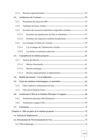 xxvii
3.1.2. Structure organisationnelle -------------------------------------------------------------53
3.2. Architecture de l’existant........................................................................................ 55
3.2.1. Présentation du réseau de GDS --------------------------------------------------------55
3.2.2. Topologie du réseau existant -----------------------------------------------------------56
3.2.3. Inventaire des ressources matérielles et logicielles existantes---------------------56
3.2.3.1. Inventaire des équipements serveurs et ordinateurs ---------------------------57
3.2.3.2. Inventaire des logiciels et systèmes d'exploitation ----------------------------58
3.2.4. Les avantages et limites de l’existant -------------------------------------------------59
3.2.4.1. Les Avantages de l’infrastructure actuelle--------------------------------------59
3.2.4.2. Les limites et contraintes observées ---------------------------------------------59
3.3. Conception de la solution proposée........................................................................ 61
3.3.1. Analyse des Besoins---------------------------------------------------------------------61
3.3.1.1. Besoins fonctionnels ---------------------------------------------------------------61
3.3.1.2. Besoins techniques -----------------------------------------------------------------62
3.3.1.3. Besoins organisationnels et réglementaires-------------------------------------62
3.4. Modèle fonctionnel – Cas d’utilisation .................................................................. 63
3.5. Choix des solutions technologiques et matérielles ................................................ 64
3.5.1. Choix matériel et infrastructure de base ----------------------------------------------64
3.5.2. Choix de la Solution Cloud-------------------------------------------------------------65
3.6. Architecture Cible de la Solution (Physique et Logique)..................................... 66
3.6.1. Architecture physique cible (Entreprise) ---------------------------------------------67
3.6.2. Architecture Logique Cible-------------------------------------------------------------68
3.7. Conclusion................................................................................................................ 71
Chapitre 4 : Mise en place de la solution proposée ----------------------------------------------72
4.1. Schéma de Déploiement .............................................................................................. 72
4.2. Présentation de l'Environnement de Test ................................................................. 73
4.2.1 Plan d’adressage------------------------------------------------------------------------------74
 