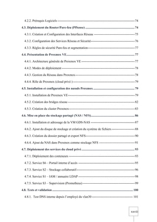 xxviii
4.2.2. Prérequis Logiciels --------------------------------------------------------------------------74
4.3. Déploiement du Router/Pare-feu (PfSense) .............................................................. 74
4.3.1. Création et Configuration des Interfaces Réseau ---------------------------------------75
4.3.2. Configuration des Services Réseau et Sécurité------------------------------------------76
4.3.3. Règles de sécurité Pare-feu et segmentation---------------------------------------------77
4.4. Présentation de Proxmox VE...................................................................................... 77
4.4.1. Architecture générale de Proxmox VE ---------------------------------------------------77
4.4.2. Modes de déploiement----------------------------------------------------------------------78
4.4.3. Gestion du Réseau dans Proxmox---------------------------------------------------------78
4.4.4. Rôle de Proxmox (cloud privé ) -----------------------------------------------------------79
4.5. Installation et configuration des nœuds Proxmox .................................................... 79
4.5.1. Installation de Proxmox VE----------------------------------------------------------------79
4.5.2. Création des bridges réseau ----------------------------------------------------------------82
4.5.3. Création du cluster Proxmox---------------------------------------------------------------83
4.6. Mise en place du stockage partagé (NAS / NFS)....................................................... 86
4.6.1. Installation et adressage de la VM GDS-NAS ------------------------------------------87
4.6.2. Ajout du disque de stockage et création du système de fichiers ----------------------88
4.6.3. Création du dossier partagé et export NFS-----------------------------------------------90
4.6.4. Ajout du NAS dans Proxmox comme stockage NFS ----------------------------------91
4.7. Déploiement des services du cloud privé ................................................................... 93
4.7.1. Déploiement des conteneurs ---------------------------------------------------------------93
4.7.2. Service S6 – Portail interne d’accès ------------------------------------------------------95
4.7.3. Service S2 – Stockage collaboratif--------------------------------------------------------96
4.7.4. Service S1 – IAM / annuaire LDAP ------------------------------------------------------98
4.7.5. Service S3 – Supervision (Prometheus)--------------------------------------------------99
4.8. Tests et validation ...................................................................................................... 100
4.8.1. Test DNS interne depuis l’employé du vlan30 --------------------------------------- 101
 
