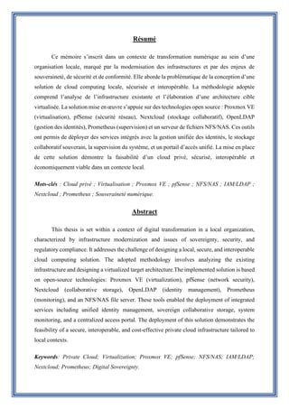 Résumé
Ce mémoire s’inscrit dans un contexte de transformation numérique au sein d’une
organisation locale, marqué par la modernisation des infrastructures et par des enjeux de
souveraineté, de sécurité et de conformité. Elle aborde la problématique de la conception d’une
solution de cloud computing locale, sécurisée et interopérable. La méthodologie adoptée
comprend l’analyse de l’infrastructure existante et l’élaboration d’une architecture cible
virtualisée. La solution mise en œuvre s’appuie sur des technologies open source : Proxmox VE
(virtualisation), pfSense (sécurité réseau), Nextcloud (stockage collaboratif), OpenLDAP
(gestion des identités), Prometheus (supervision) et un serveur de fichiers NFS/NAS. Ces outils
ont permis de déployer des services intégrés avec la gestion unifiée des identités, le stockage
collaboratif souverain, la supervision du système, et un portail d’accès unifié. La mise en place
de cette solution démontre la faisabilité d’un cloud privé, sécurisé, interopérable et
économiquement viable dans un contexte local.
Mots-clés : Cloud privé ; Virtualisation ; Proxmox VE ; pfSense ; NFS/NAS ; IAM/LDAP ;
Nextcloud ; Prometheus ; Souveraineté numérique.
Abstract
This thesis is set within a context of digital transformation in a local organization,
characterized by infrastructure modernization and issues of sovereignty, security, and
regulatory compliance. It addresses the challenge of designing a local, secure, and interoperable
cloud computing solution. The adopted methodology involves analyzing the existing
infrastructure and designing a virtualized target architecture.The implemented solution is based
on open-source technologies: Proxmox VE (virtualization), pfSense (network security),
Nextcloud (collaborative storage), OpenLDAP (identity management), Prometheus
(monitoring), and an NFS/NAS file server. These tools enabled the deployment of integrated
services including unified identity management, sovereign collaborative storage, system
monitoring, and a centralized access portal. The deployment of this solution demonstrates the
feasibility of a secure, interoperable, and cost-effective private cloud infrastructure tailored to
local contexts.
Keywords: Private Cloud; Virtualization; Proxmox VE; pfSense; NFS/NAS; IAM/LDAP;
Nextcloud; Prometheus; Digital Sovereignty.
 