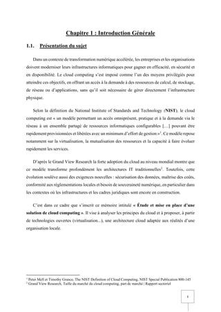 1
Chapitre 1 : Introduction Générale
1.1. Présentation du sujet
Dans un contexte de transformation numérique accélérée, les entreprises et les organisations
doivent moderniser leurs infrastructures informatiques pour gagner en efficacité, en sécurité et
en disponibilité. Le cloud computing s’est imposé comme l’un des moyens privilégiés pour
atteindre ces objectifs, en offrant un accès à la demande à des ressources de calcul, de stockage,
de réseau ou d’applications, sans qu’il soit nécessaire de gérer directement l’infrastructure
physique.
Selon la définition du National Institute of Standards and Technology (NIST), le cloud
computing est « un modèle permettant un accès omniprésent, pratique et à la demande via le
réseau à un ensemble partagé de ressources informatiques configurables […] pouvant être
rapidement provisionnées et libérées avec un minimum d’effort de gestion »1
. Ce modèle repose
notamment sur la virtualisation, la mutualisation des ressources et la capacité à faire évoluer
rapidement les services.
D’après le Grand View Research la forte adoption du cloud au niveau mondial montre que
ce modèle transforme profondément les architectures IT traditionnelles2
. Toutefois, cette
évolution soulève aussi des exigences nouvelles : sécurisation des données, maîtrise des coûts,
conformité aux réglementations locales et besoin de souveraineté numérique, en particulier dans
les contextes où les infrastructures et les cadres juridiques sont encore en construction.
C’est dans ce cadre que s’inscrit ce mémoire intitulé « Étude et mise en place d’une
solution de cloud computing ». Il vise à analyser les principes du cloud et à proposer, à partir
de technologies ouvertes (virtualisation...), une architecture cloud adaptée aux réalités d’une
organisation locale.
1
Peter Mell et Timothy Grance, The NIST Definition of Cloud Computing, NIST Special Publication 800-145
2
Grand View Research, Taille du marché du cloud computing, part de marché | Rapport sectoriel
 