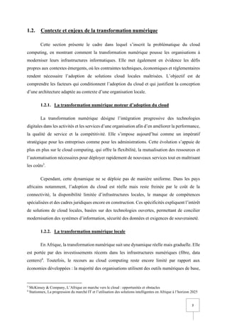 2
1.2. Contexte et enjeux de la transformation numérique
Cette section présente le cadre dans lequel s’inscrit la problématique du cloud
computing, en montrant comment la transformation numérique pousse les organisations à
moderniser leurs infrastructures informatiques. Elle met également en évidence les défis
propres aux contextes émergents, où les contraintes techniques, économiques et réglementaires
rendent nécessaire l’adoption de solutions cloud locales maîtrisées. L’objectif est de
comprendre les facteurs qui conditionnent l’adoption du cloud et qui justifient la conception
d’une architecture adaptée au contexte d’une organisation locale.
1.2.1. La transformation numérique moteur d’adoption du cloud
La transformation numérique désigne l’intégration progressive des technologies
digitales dans les activités et les services d’une organisation afin d’en améliorer la performance,
la qualité de service et la compétitivité. Elle s’impose aujourd’hui comme un impératif
stratégique pour les entreprises comme pour les administrations. Cette évolution s’appuie de
plus en plus sur le cloud computing, qui offre la flexibilité, la mutualisation des ressources et
l’automatisation nécessaires pour déployer rapidement de nouveaux services tout en maîtrisant
les coûts3
.
Cependant, cette dynamique ne se déploie pas de manière uniforme. Dans les pays
africains notamment, l’adoption du cloud est réelle mais reste freinée par le coût de la
connectivité, la disponibilité limitée d’infrastructures locales, le manque de compétences
spécialisées et des cadres juridiques encore en construction. Ces spécificités expliquent l’intérêt
de solutions de cloud locales, basées sur des technologies ouvertes, permettant de concilier
modernisation des systèmes d’information, sécurité des données et exigences de souveraineté.
1.2.2. La transformation numérique locale
En Afrique, la transformation numérique suit une dynamique réelle mais graduelle. Elle
est portée par des investissements récents dans les infrastructures numériques (fibre, data
centers)4
. Toutefois, le recours au cloud computing reste encore limité par rapport aux
économies développées : la majorité des organisations utilisent des outils numériques de base,
3
McKinsey & Company, L’Afrique en marche vers le cloud : opportunités et obstacles
4
Stationnex, La progression du marché IT et l’utilisation des solutions intelligentes en Afrique à l’horizon 2025
 