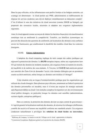 4
Dans les pays africains, où les infrastructures sont parfois limitées et les budgets restreints, cet
avantage est déterminant : le cloud permet aux PME, administrations et établissements de
disposer de services modernes sans devoir déployer immédiatement un datacenter complet7
.
C’est d’ailleurs le sens des initiatives de cloud souverain (comme DOOR au Sénégal), qui
proposent des ressources locales, sécurisées et adaptées aux exigences réglementaires
régionales.
Ainsi, le cloud apparaît comme un moyen de réduire les barrières financières à la transformation
numérique tout en améliorant la compétitivité. Toutefois, ces bénéfices économiques ne
peuvent être dissociés des questions de conformité, de localisation des données et de confiance
envers les fournisseurs, qui conditionnent la durabilité des modèles cloud dans les contextes
émergents.
1.2.3.2. Enjeux réglementaires
L’adoption du cloud computing implique de tenir compte des cadres juridiques qui
régissent la protection des données. Le RGPD européen impose, même aux organisations hors
UE qui traitent des données de résidents européens, des exigences fortes en matière de sécurité,
de traçabilité et de maîtrise des sous-traitants. À l’inverse, le CLOUD Act américain permet
aux autorités des États-Unis de demander l’accès à des données hébergées par un prestataire
soumis au droit américain, même lorsque ces données sont stockées à l’étranger8
.
Cette situation crée un risque d’extraterritorialité juridique pour les organisations qui
utilisent des clouds étrangers. Dans plusieurs pays africains, notamment au Gabon la protection
des données personnelles est encadrée, mais il n’existe pas toujours de stratégie nationale
spécifiquement dédiée au cloud. Cela rend plus complexe la migration vers des environnements
cloud publics étrangers, en particulier lorsque les données sont sensibles (administrations,
secteurs régulés, entreprises publiques).
Dans ce contexte, la protection des données devient un enjeu central de gouvernance :
il s’agit de garantir la localisation maîtrisée des données, de sécuriser les échanges (chiffrement,
contrôle des accès) et d’assurer une traçabilité conforme aux standards actuels. Ces exigences
conduisent naturellement à privilégier des solutions de cloud locales ou souveraines,
7
McKinsey & Company, Le bond en avant de l’Afrique vers le cloud : opportunités et obstacles
8
Commission Européenne, Règlement général sur la protection des données (RGPD)
 