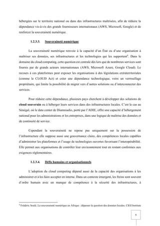 5
hébergées sur le territoire national ou dans des infrastructures maîtrisées, afin de réduire la
dépendance vis-à-vis des grands fournisseurs internationaux (AWS, Microsoft, Google) et de
renforcer la souveraineté numérique.
1.2.3.3. Souveraineté numérique
La souveraineté numérique renvoie à la capacité d’un État ou d’une organisation à
maîtriser ses données, ses infrastructures et les technologies qui les supportent9
. Dans le
domaine du cloud computing, cette question est centrale dès lors que de nombreux services sont
fournis par de grands acteurs internationaux (AWS, Microsoft Azure, Google Cloud). Le
recours à ces plateformes peut exposer les organisations à des législations extraterritoriales
(comme le CLOUD Act) et créer une dépendance technologique, voire un verrouillage
propriétaire, qui limite la possibilité de migrer vers d’autres solutions ou d’interconnecter des
services.
Pour réduire cette dépendance, plusieurs pays cherchent à développer des solutions de
cloud souverain ou à héberger leurs services dans des infrastructures locales. C’est le cas au
Sénégal, où le data center de Diamniadio, porté par l’ADIE, offre une capacité d’hébergement
national pour les administrations et les entreprises, dans une logique de maîtrise des données et
de continuité de service.
Cependant la souveraineté ne repose pas uniquement sur la possession de
l’infrastructure elle suppose aussi une gouvernance claire, des compétences locales capables
d’administrer les plateformes et l’usage de technologies ouvertes favorisant l’interopérabilité.
Elle permet aux organisations de contrôler leur environnement tout en restant conformes aux
exigences réglementaires.
1.2.3.4. Défis humains et organisationnels
L’adoption du cloud computing dépend aussi de la capacité des organisations à les
administrer et à les faire accepter en interne. Dans un contexte émergent, les freins sont souvent
d’ordre humain avec un manque de compétence à la sécurité des infrastructures, à
9
Frédéric Soulé, La souveraineté numérique en Afrique : dépasser la question des données locales, CIGI Institute
 