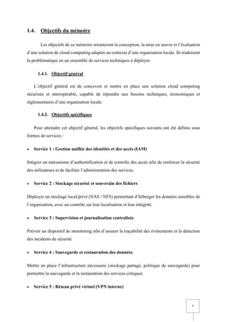 7
1.4. Objectifs du mémoire
Les objectifs de ce mémoire orienteront la conception, la mise en œuvre et l’évaluation
d’une solution de cloud computing adaptée au contexte d’une organisation locale. Ils traduisent
la problématique en un ensemble de services techniques à déployer.
1.4.1. Objectif général
L’objectif général est de concevoir et mettre en place une solution cloud computing
sécurisée et interopérable, capable de répondre aux besoins techniques, économiques et
réglementaires d’une organisation locale.
1.4.2. Objectifs spécifiques
Pour atteindre cet objectif général, les objectifs spécifiques suivants ont été définis sous
formes de services :
• Service 1 : Gestion unifiée des identités et des accès (IAM)
Intégrer un mécanisme d’authentification et de contrôle des accès afin de renforcer la sécurité
des utilisateurs et de faciliter l’administration des services.
• Service 2 : Stockage sécurisé et souverain des fichiers
Déployer un stockage local/privé (NAS / NFS) permettant d’héberger les données sensibles de
l’organisation, avec un contrôle sur leur localisation et leur intégrité.
• Service 3 : Supervision et journalisation centralisée
Prévoir un dispositif de monitoring afin d’assurer la traçabilité des événements et la détection
des incidents de sécurité.
• Service 4 : Sauvegarde et restauration des données
Mettre en place l’infrastructure nécessaire (stockage partagé, politique de sauvegarde) pour
permettre la sauvegarde et la restauration des services critiques.
• Service 5 : Réseau privé virtuel (VPN interne)
 