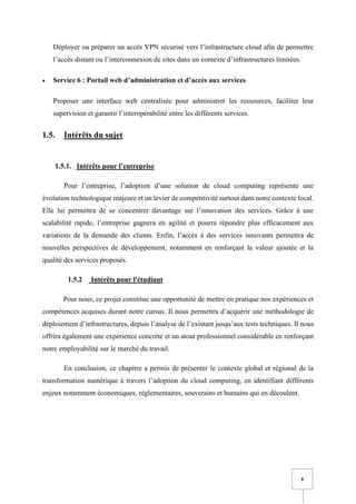 8
Déployer ou préparer un accès VPN sécurisé vers l’infrastructure cloud afin de permettre
l’accès distant ou l’interconnexion de sites dans un contexte d’infrastructures limitées.
• Service 6 : Portail web d’administration et d’accès aux services
Proposer une interface web centralisée pour administrer les ressources, faciliter leur
supervision et garantir l’interopérabilité entre les différents services.
1.5. Intérêts du sujet
1.5.1. Intérêts pour l’entreprise
Pour l’entreprise, l’adoption d’une solution de cloud computing représente une
évolution technologique majeure et un levier de compétitivité surtout dans notre contexte local.
Elle lui permettra de se concentrer davantage sur l’innovation des services. Grâce à une
scalabilité rapide, l’entreprise gagnera en agilité et pourra répondre plus efficacement aux
variations de la demande des clients. Enfin, l’accès à des services innovants permettra de
nouvelles perspectives de développement, notamment en renforçant la valeur ajoutée et la
qualité des services proposés.
1.5.2 Intérêts pour l'étudiant
Pour nous, ce projet constitue une opportunité de mettre en pratique nos expériences et
compétences acquises durant notre cursus. Il nous permettra d’acquérir une méthodologie de
déploiement d’infrastructures, depuis l’analyse de l’existant jusqu’aux tests techniques. Il nous
offrira également une expérience concrète et un atout professionnel considérable en renforçant
notre employabilité sur le marché du travail.
En conclusion, ce chapitre a permis de présenter le contexte global et régional de la
transformation numérique à travers l’adoption du cloud computing, en identifiant différents
enjeux notamment économiques, réglementaires, souverains et humains qui en découlent.
 