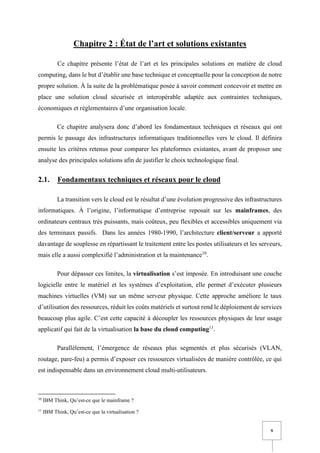 9
Chapitre 2 : État de l’art et solutions existantes
Ce chapitre présente l’état de l’art et les principales solutions en matière de cloud
computing, dans le but d’établir une base technique et conceptuelle pour la conception de notre
propre solution. À la suite de la problématique posée à savoir comment concevoir et mettre en
place une solution cloud sécurisée et interopérable adaptée aux contraintes techniques,
économiques et réglementaires d’une organisation locale.
Ce chapitre analysera donc d’abord les fondamentaux techniques et réseaux qui ont
permis le passage des infrastructures informatiques traditionnelles vers le cloud. Il définira
ensuite les critères retenus pour comparer les plateformes existantes, avant de proposer une
analyse des principales solutions afin de justifier le choix technologique final.
2.1. Fondamentaux techniques et réseaux pour le cloud
La transition vers le cloud est le résultat d’une évolution progressive des infrastructures
informatiques. À l’origine, l’informatique d’entreprise reposait sur les mainframes, des
ordinateurs centraux très puissants, mais coûteux, peu flexibles et accessibles uniquement via
des terminaux passifs. Dans les années 1980-1990, l’architecture client/serveur a apporté
davantage de souplesse en répartissant le traitement entre les postes utilisateurs et les serveurs,
mais elle a aussi complexifié l’administration et la maintenance10
.
Pour dépasser ces limites, la virtualisation s’est imposée. En introduisant une couche
logicielle entre le matériel et les systèmes d’exploitation, elle permet d’exécuter plusieurs
machines virtuelles (VM) sur un même serveur physique. Cette approche améliore le taux
d’utilisation des ressources, réduit les coûts matériels et surtout rend le déploiement de services
beaucoup plus agile. C’est cette capacité à découpler les ressources physiques de leur usage
applicatif qui fait de la virtualisation la base du cloud computing11
.
Parallèlement, l’émergence de réseaux plus segmentés et plus sécurisés (VLAN,
routage, pare-feu) a permis d’exposer ces ressources virtualisées de manière contrôlée, ce qui
est indispensable dans un environnement cloud multi-utilisateurs.
10
IBM Think, Qu’est-ce que le mainframe ?
11
IBM Think, Qu’est-ce que la virtualisation ?
 