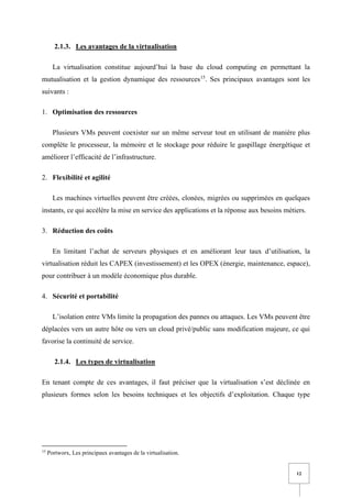 12
2.1.3. Les avantages de la virtualisation
La virtualisation constitue aujourd’hui la base du cloud computing en permettant la
mutualisation et la gestion dynamique des ressources15
. Ses principaux avantages sont les
suivants :
1. Optimisation des ressources
Plusieurs VMs peuvent coexister sur un même serveur tout en utilisant de manière plus
complète le processeur, la mémoire et le stockage pour réduire le gaspillage énergétique et
améliorer l’efficacité de l’infrastructure.
2. Flexibilité et agilité
Les machines virtuelles peuvent être créées, clonées, migrées ou supprimées en quelques
instants, ce qui accélère la mise en service des applications et la réponse aux besoins métiers.
3. Réduction des coûts
En limitant l’achat de serveurs physiques et en améliorant leur taux d’utilisation, la
virtualisation réduit les CAPEX (investissement) et les OPEX (énergie, maintenance, espace),
pour contribuer à un modèle économique plus durable.
4. Sécurité et portabilité
L’isolation entre VMs limite la propagation des pannes ou attaques. Les VMs peuvent être
déplacées vers un autre hôte ou vers un cloud privé/public sans modification majeure, ce qui
favorise la continuité de service.
2.1.4. Les types de virtualisation
En tenant compte de ces avantages, il faut préciser que la virtualisation s’est déclinée en
plusieurs formes selon les besoins techniques et les objectifs d’exploitation. Chaque type
15
Portworx, Les principaux avantages de la virtualisation.
 