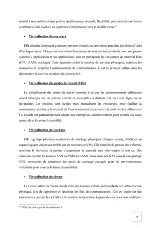 13
répond à une problématique précise (performance, sécurité, flexibilité, continuité de service) et
contribue à faire évoluer les systèmes d’information vers le modèle cloud16
.
• Virtualisation des serveurs
Elle consiste à exécuter plusieurs serveurs virtuels sur une même machine physique à l’aide
d’un hyperviseur. Chaque serveur virtuel fonctionne de manière indépendante avec son propre
système d’exploitation et ses applications, tout en partageant les ressources du matériel hôte
(CPU, RAM, stockage). Cette approche réduit le nombre de serveurs physiques, optimise les
ressources et simplifie l’administration de l’infrastructure. C’est le principe utilisé dans les
datacenters et dans les solutions de cloud privé,
• Virtualisation des postes de travail (VDI)
La virtualisation des postes de travail consiste à ce que les environnements utilisateurs
soient hébergés sur un serveur central et accessibles à distance via un client léger ou un
navigateur. Les sessions sont isolées mais mutualisent les ressources, pour faciliter la
maintenance, renforcer la sécurité de l’environnement et permettre la mobilité des utilisateurs.
Ce modèle est particulièrement adapté aux entreprises, administrations pour réduire les coûts
matériels et favoriser la mobilité.
• Virtualisation du stockage
Elle regroupe plusieurs ressources de stockage physiques (disques locaux, NAS) en un
espace logique unique accessible par les serveurs ou VMs. Elle simplifie la gestion des volumes,
améliore la résilience et permet d’augmenter la capacité sans interrompre le service. Des
solutions comme les réseaux SAN ou VMware vSAN, mais aussi des NAS associé à un partage
NFS, permettent de constituer des pools de stockage partagés pour les environnements
virtualisés pour assurer la haute disponibilité.
• Virtualisation du réseau
La virtualisation du réseau vise de créer des réseaux virtuels indépendants de l’infrastructure
physique, afin de segmenter et sécuriser les flux de communication. Elle est basée sur des
mécanismes comme les VLANs, elle autorise la séparation logique des services sans multiplier
16
IBM, qu’est-ce que la virtualisation ?
 