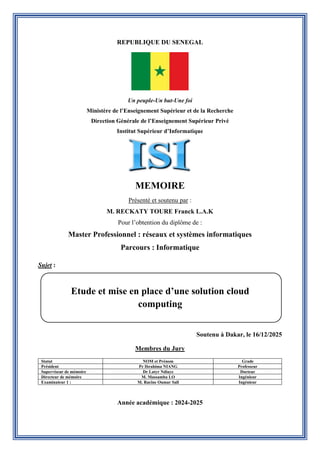 REPUBLIQUE DU SENEGAL
Un peuple-Un but-Une foi
Ministère de l’Enseignement Supérieur et de la Recherche
Direction Générale de l’Enseignement Supérieur Privé
Institut Supérieur d’Informatique
MEMOIRE
Présenté et soutenu par :
M. RECKATY TOURE Franck L.A.K
Pour l’obtention du diplôme de :
Master Professionnel : réseaux et systèmes informatiques
Parcours : Informatique
Sujet :
Soutenu à Dakar, le 16/12/2025
Membres du Jury
Statut NOM et Prénom Grade
Président Pr Ibrahima NIANG Professeur
Superviseur de mémoire Dr Latyr Ndiaye Docteur
Directeur de mémoire M. Massamba LO Ingénieur
Examinateur 1 : M. Racine Oumar Sall Ingénieur
Année académique : 2024-2025
Etude et mise en place d’une solution cloud
computing
 