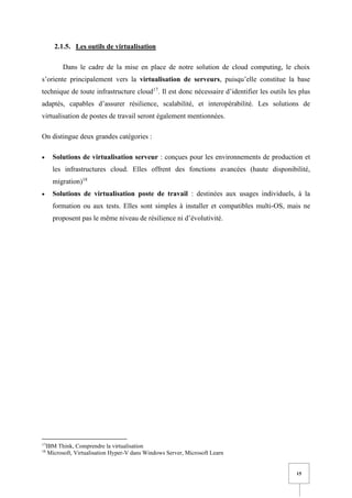 15
2.1.5. Les outils de virtualisation
Dans le cadre de la mise en place de notre solution de cloud computing, le choix
s’oriente principalement vers la virtualisation de serveurs, puisqu’elle constitue la base
technique de toute infrastructure cloud17
. Il est donc nécessaire d’identifier les outils les plus
adaptés, capables d’assurer résilience, scalabilité, et interopérabilité. Les solutions de
virtualisation de postes de travail seront également mentionnées.
On distingue deux grandes catégories :
• Solutions de virtualisation serveur : conçues pour les environnements de production et
les infrastructures cloud. Elles offrent des fonctions avancées (haute disponibilité,
migration)18
• Solutions de virtualisation poste de travail : destinées aux usages individuels, à la
formation ou aux tests. Elles sont simples à installer et compatibles multi-OS, mais ne
proposent pas le même niveau de résilience ni d’évolutivité.
17
IBM Think, Comprendre la virtualisation
18
Microsoft, Virtualisation Hyper-V dans Windows Server, Microsoft Learn
 