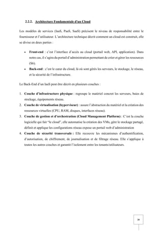 20
2.2.2. Architecture Fondamentale d'un Cloud
Les modèles de services (IaaS, PaaS, SaaS) précisent le niveau de responsabilité entre le
fournisseur et l’utilisateur. L’architecture technique décrit comment un cloud est construit, elle
se divise en deux parties :
• Front-end : c’est l’interface d’accès au cloud (portail web, API, application). Dans
notre cas, il s’agira du portail d’administration permettant de créer et gérer les ressources
(S6).
• Back-end : c’est le cœur du cloud, là où sont gérés les serveurs, le stockage, le réseau,
et la sécurité de l’infrastructure.
Le Back-End d’un IaaS peut être décrit en plusieurs couches :
1. Couche d’infrastructure physique : regroupe le matériel concret les serveurs, baies de
stockage, équipements réseau.
2. Couche de virtualisation (hyperviseur) : assure l’abstraction du matériel et la création des
ressources virtuelles (CPU, RAM, disques, interfaces réseau).
3. Couche de gestion et d’orchestration (Cloud Management Platform) : C’est la couche
logicielle qui fait “le cloud”, elle automatise la création des VMs, gère le stockage partagé,
définit et applique les configurations réseau expose un portail web d’administration
4. Couche de sécurité transversale : Elle recouvre les mécanismes d’authentification,
d’autorisation, de chiffrement, de journalisation et de filtrage réseau. Elle s’applique à
toutes les autres couches et garantit l’isolement entre les tenants/utilisateurs.
 