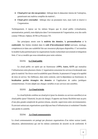 22
● Cloud privé sur site (on-premise) : hébergé dans le datacenter interne de l’entreprise,
garantissant une maîtrise complète du matériel ;
● Cloud privé externalisé : hébergé chez un prestataire tiers, mais isolé et réservé à
l’organisation.
Techniquement, il repose sur les mêmes briques que le cloud public (virtualisation,
automatisation, portail), mais déployées dans l’environnement de l’organisation, avec des outils
comme VMware vSphere, KVM ou Proxmox VE.
Ses principaux atouts sont la maîtrise des données, la personnalisation et la
conformité. Ses limites résident dans le coût d’investissement initial (serveurs, stockage,
compétences) et dans une scalabilité liée aux ressources physiques disponibles. C’est toutefois
le modèle le plus pertinent pour les organisations locales recherchant souveraineté et intégration
forte. C’est ce modèle que nous retiendrons pour notre solution.
2.2.3.2. Le Cloud public
Le cloud public est opéré par un fournisseur (AWS, Azure, GCP) qui mutualise
l’infrastructure entre plusieurs clients. L’organisation consomme les services à la demande sans
gérer le matériel. Ses forces sont la scalabilité quasi illimitée, le paiement à l’usage et la rapidité
de mise en service. Ses faiblesses, dans notre contexte, sont la dépendance au fournisseur, la
localisation parfois étrangère des données et l’application de cadres juridiques
extraterritoriaux. Il reste adapté aux charges variables et aux services non sensibles.
2.2.3.3. Le Cloud hybride
Le cloud hybride combine un cloud privé (pour les données ou services sensibles) et un
cloud public (pour l’élasticité, les pics de charge). Il apporte une bonne flexibilité mais au prix
d’une plus grande complexité de gestion (réseau, sécurité, supervision entre environnements).
Il convient surtout aux organisations ayant déjà une base d’infrastructure et souhaitant l’étendre
sans perdre le contrôle.
2.2.3.4. Le Cloud communautaire
Le cloud communautaire est partagé par plusieurs organisations d’un même secteur (santé,
éducation, administrations) qui ont les mêmes contraintes de sécurité ou de conformité. Il
 