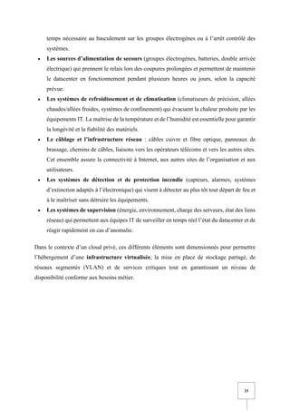 25
temps nécessaire au basculement sur les groupes électrogènes ou à l’arrêt contrôlé des
systèmes.
• Les sources d’alimentation de secours (groupes électrogènes, batteries, double arrivée
électrique) qui prennent le relais lors des coupures prolongées et permettent de maintenir
le datacenter en fonctionnement pendant plusieurs heures ou jours, selon la capacité
prévue.
• Les systèmes de refroidissement et de climatisation (climatiseurs de précision, allées
chaudes/allées froides, systèmes de confinement) qui évacuent la chaleur produite par les
équipements IT. La maîtrise de la température et de l’humidité est essentielle pour garantir
la longévité et la fiabilité des matériels.
• Le câblage et l’infrastructure réseau : câbles cuivre et fibre optique, panneaux de
brassage, chemins de câbles, liaisons vers les opérateurs télécoms et vers les autres sites.
Cet ensemble assure la connectivité à Internet, aux autres sites de l’organisation et aux
utilisateurs.
• Les systèmes de détection et de protection incendie (capteurs, alarmes, systèmes
d’extinction adaptés à l’électronique) qui visent à détecter au plus tôt tout départ de feu et
à le maîtriser sans détruire les équipements.
• Les systèmes de supervision (énergie, environnement, charge des serveurs, état des liens
réseau) qui permettent aux équipes IT de surveiller en temps réel l’état du datacenter et de
réagir rapidement en cas d’anomalie.
Dans le contexte d’un cloud privé, ces différents éléments sont dimensionnés pour permettre
l’hébergement d’une infrastructure virtualisée, la mise en place de stockage partagé, de
réseaux segmentés (VLAN) et de services critiques tout en garantissant un niveau de
disponibilité conforme aux besoins métier.
 