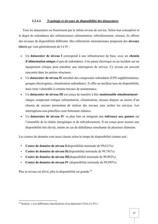 27
2.2.4.2. Typologie et niveaux de disponibilité des datacenters
Tous les datacenters ne fournissent pas le même niveau de service. Selon leur conception et
le degré de redondance des infrastructures (alimentation, refroidissement, réseau), ils offrent
des niveaux de disponibilité différents. Des référentiels internationaux proposent des niveaux
(tiers) qui vont généralement de I à IV :
• Un datacenter de niveau I correspond à une infrastructure de base, avec un chemin
d’alimentation unique et peu de redondance. Une panne électrique ou un incident sur un
équipement critique peut entraîner une interruption de service. Ce niveau est souvent
rencontré dans les petites structures.
• Un datacenter de niveau II introduit des composants redondants (UPS supplémentaires,
groupes électrogènes, climatisation redondante). Il offre un meilleur taux de disponibilité,
mais reste vulnérable à certains travaux de maintenance.
• Un datacenter de niveau III est conçu de manière à être maintenable simultanément :
chaque composant critique (alimentation, climatisation, réseau) dispose au moins d’un
chemin de secours permettant de réaliser des travaux sans arrêter les services. Les
interruptions non planifiées sont fortement réduites.
• Un datacenter de niveau IV va plus loin en intégrant une tolérance aux pannes sur
l’ensemble de la chaîne énergétique et de refroidissement. Il est conçu pour assurer une
disponibilité très élevée, même en cas de défaillance simultanée de plusieurs éléments.
Les centres de données sont aussi classés selon le temps de disponibilité comme suit :
• Centre de données de niveau I(disponibilité minimale de 99,611%)
• Centre de données de niveau II(disponibilité minimale de 99,741%)
• Centre de données de niveau III(disponibilité minimale de 99,982%)
• Centre de données de niveau IV (disponibilité minimale de 99,995%)
Plus le niveau est élevé, plus la disponibilité est grande.24
24
Scalaire, « Les différentes classifications d’un datacenter (Tiers I à IV) »
 