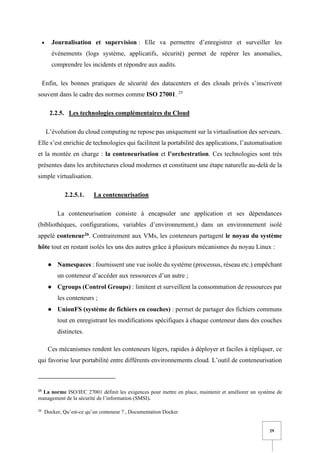 29
• Journalisation et supervision : Elle va permettre d’enregistrer et surveiller les
événements (logs système, applicatifs, sécurité) permet de repérer les anomalies,
comprendre les incidents et répondre aux audits.
Enfin, les bonnes pratiques de sécurité des datacenters et des clouds privés s’inscrivent
souvent dans le cadre des normes comme ISO 27001. 25
2.2.5. Les technologies complémentaires du Cloud
L’évolution du cloud computing ne repose pas uniquement sur la virtualisation des serveurs.
Elle s’est enrichie de technologies qui facilitent la portabilité des applications, l’automatisation
et la montée en charge : la conteneurisation et l’orchestration. Ces technologies sont très
présentes dans les architectures cloud modernes et constituent une étape naturelle au-delà de la
simple virtualisation.
2.2.5.1. La conteneurisation
La conteneurisation consiste à encapsuler une application et ses dépendances
(bibliothèques, configurations, variables d’environnement,) dans un environnement isolé
appelé conteneur26. Contrairement aux VMs, les conteneurs partagent le noyau du système
hôte tout en restant isolés les uns des autres grâce à plusieurs mécanismes du noyau Linux :
● Namespaces : fournissent une vue isolée du système (processus, réseau etc.) empêchant
un conteneur d’accéder aux ressources d’un autre ;
● Cgroups (Control Groups) : limitent et surveillent la consommation de ressources par
les conteneurs ;
● UnionFS (système de fichiers en couches) : permet de partager des fichiers communs
tout en enregistrant les modifications spécifiques à chaque conteneur dans des couches
distinctes.
Ces mécanismes rendent les conteneurs légers, rapides à déployer et faciles à répliquer, ce
qui favorise leur portabilité entre différents environnements cloud. L’outil de conteneurisation
25
La norme ISO/IEC 27001 définit les exigences pour mettre en place, maintenir et améliorer un système de
management de la sécurité de l’information (SMSI).
26
Docker, Qu’est-ce qu’un conteneur ? , Documentation Docker
 