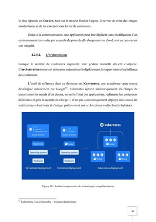 30
le plus répandu est Docker, basé sur le moteur Docker Engine. Il permet de créer des images
standardisées et de les exécuter sous forme de conteneurs.
Grâce à la conteneurisation, une application peut être déplacée sans modification d’un
environnement à un autre par exemple du poste de développement au cloud, tout en conservant
son intégrité.
2.2.5.2. L’orchestration
Lorsque le nombre de conteneurs augmente, leur gestion manuelle devient complexe.
L’orchestration intervient alors pour automatiser le déploiement, la supervision et la résilience
des conteneurs.
L’outil de référence dans ce domaine est Kubernetes, une plateforme open source
développée initialement par Google27
. Kubernetes répartit automatiquement les charges de
travail entre les nœuds d’un cluster, surveille l’état des applications, redémarre les conteneurs
défaillants et gère la montée en charge. Il n’est pas systématiquement déployé dans toutes les
architectures cloud mais il s’intègre parfaitement aux architectures multi cloud et hybrides.
Figure 10 : Synthèse comparative des technologies complémentaires
27
Kubernetes, Vue d’ensemble – Concepts Kubernetes
 