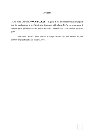 II
Dédicace
A ma mère, Charlotte NKOLO RECKATY, en guise de ma profonde reconnaissance pour
tous les sacrifices que tu as effectué, pour ton amour inébranlable. Je n’ai pas grand-chose à
rajouter, parce que aucun mot ne pourrait exprimer l’indescriptible respect, amour que je te
porte.
Puisse Dieu t’accorder santé, bonheur et longue vie afin que nous pussions un jour
combler de joie et que tu sois élevée Akewa.
 