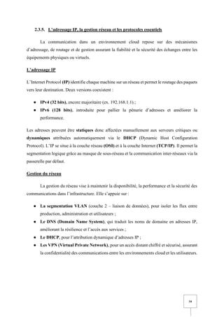 34
2.3.5. L’adressage IP, la gestion réseau et les protocoles essentiels
La communication dans un environnement cloud repose sur des mécanismes
d’adressage, de routage et de gestion assurant la fiabilité et la sécurité des échanges entre les
équipements physiques ou virtuels.
L’adressage IP
L’Internet Protocol (IP) identifie chaque machine sur un réseau et permet le routage des paquets
vers leur destination. Deux versions coexistent :
● IPv4 (32 bits), encore majoritaire (ex. 192.168.1.1) ;
● IPv6 (128 bits), introduite pour pallier la pénurie d’adresses et améliorer la
performance.
Les adresses peuvent être statiques donc affectées manuellement aux serveurs critiques ou
dynamiques attribuées automatiquement via le DHCP (Dynamic Host Configuration
Protocol). L’IP se situe à la couche réseau (OSI) et à la couche Internet (TCP/IP). Il permet la
segmentation logique grâce au masque de sous-réseau et la communication inter-réseaux via la
passerelle par défaut.
Gestion du réseau
La gestion du réseau vise à maintenir la disponibilité, la performance et la sécurité des
communications dans l’infrastructure. Elle s’appuie sur :
● La segmentation VLAN (couche 2 – liaison de données), pour isoler les flux entre
production, administration et utilisateurs ;
● Le DNS (Domain Name System), qui traduit les noms de domaine en adresses IP,
améliorant la résilience et l’accès aux services ;
● Le DHCP, pour l’attribution dynamique d’adresses IP ;
● Les VPN (Virtual Private Network), pour un accès distant chiffré et sécurisé, assurant
la confidentialité des communications entre les environnements cloud et les utilisateurs.
 