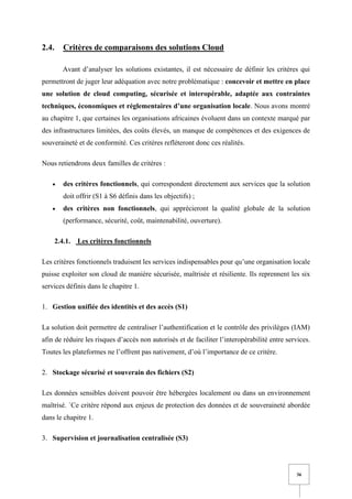 36
2.4. Critères de comparaisons des solutions Cloud
Avant d’analyser les solutions existantes, il est nécessaire de définir les critères qui
permettront de juger leur adéquation avec notre problématique : concevoir et mettre en place
une solution de cloud computing, sécurisée et interopérable, adaptée aux contraintes
techniques, économiques et réglementaires d’une organisation locale. Nous avons montré
au chapitre 1, que certaines les organisations africaines évoluent dans un contexte marqué par
des infrastructures limitées, des coûts élevés, un manque de compétences et des exigences de
souveraineté et de conformité. Ces critères refléteront donc ces réalités.
Nous retiendrons deux familles de critères :
• des critères fonctionnels, qui correspondent directement aux services que la solution
doit offrir (S1 à S6 définis dans les objectifs) ;
• des critères non fonctionnels, qui apprécieront la qualité globale de la solution
(performance, sécurité, coût, maintenabilité, ouverture).
2.4.1. Les critères fonctionnels
Les critères fonctionnels traduisent les services indispensables pour qu’une organisation locale
puisse exploiter son cloud de manière sécurisée, maîtrisée et résiliente. Ils reprennent les six
services définis dans le chapitre 1.
1. Gestion unifiée des identités et des accès (S1)
La solution doit permettre de centraliser l’authentification et le contrôle des privilèges (IAM)
afin de réduire les risques d’accès non autorisés et de faciliter l’interopérabilité entre services.
Toutes les plateformes ne l’offrent pas nativement, d’où l’importance de ce critère.
2. Stockage sécurisé et souverain des fichiers (S2)
Les données sensibles doivent pouvoir être hébergées localement ou dans un environnement
maîtrisé. `Ce critère répond aux enjeux de protection des données et de souveraineté abordée
dans le chapitre 1.
3. Supervision et journalisation centralisée (S3)
 