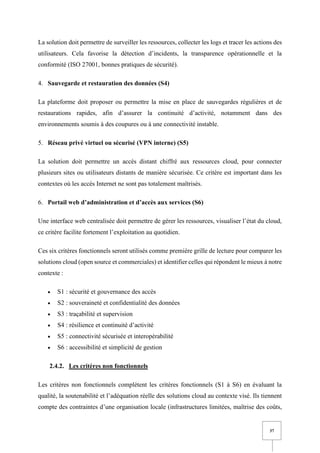 37
La solution doit permettre de surveiller les ressources, collecter les logs et tracer les actions des
utilisateurs. Cela favorise la détection d’incidents, la transparence opérationnelle et la
conformité (ISO 27001, bonnes pratiques de sécurité).
4. Sauvegarde et restauration des données (S4)
La plateforme doit proposer ou permettre la mise en place de sauvegardes régulières et de
restaurations rapides, afin d’assurer la continuité d’activité, notamment dans des
environnements soumis à des coupures ou à une connectivité instable.
5. Réseau privé virtuel ou sécurisé (VPN interne) (S5)
La solution doit permettre un accès distant chiffré aux ressources cloud, pour connecter
plusieurs sites ou utilisateurs distants de manière sécurisée. Ce critère est important dans les
contextes où les accès Internet ne sont pas totalement maîtrisés.
6. Portail web d’administration et d’accès aux services (S6)
Une interface web centralisée doit permettre de gérer les ressources, visualiser l’état du cloud,
ce critère facilite fortement l’exploitation au quotidien.
Ces six critères fonctionnels seront utilisés comme première grille de lecture pour comparer les
solutions cloud (open source et commerciales) et identifier celles qui répondent le mieux à notre
contexte :
• S1 : sécurité et gouvernance des accès
• S2 : souveraineté et confidentialité des données
• S3 : traçabilité et supervision
• S4 : résilience et continuité d’activité
• S5 : connectivité sécurisée et interopérabilité
• S6 : accessibilité et simplicité de gestion
2.4.2. Les critères non fonctionnels
Les critères non fonctionnels complètent les critères fonctionnels (S1 à S6) en évaluant la
qualité, la soutenabilité et l’adéquation réelle des solutions cloud au contexte visé. Ils tiennent
compte des contraintes d’une organisation locale (infrastructures limitées, maîtrise des coûts,
 