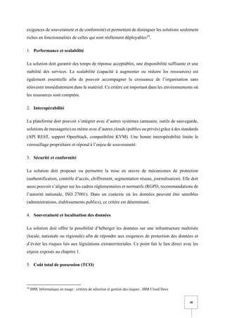 38
exigences de souveraineté et de conformité) et permettent de distinguer les solutions seulement
riches en fonctionnalités de celles qui sont réellement déployables29
.
1. Performance et scalabilité
La solution doit garantir des temps de réponse acceptables, une disponibilité suffisante et une
stabilité des services. La scalabilité (capacité à augmenter ou réduire les ressources) est
également essentielle afin de pouvoir accompagner la croissance de l’organisation sans
réinvestir immédiatement dans le matériel. Ce critère est important dans les environnements où
les ressources sont comptées.
2. Interopérabilité
La plateforme doit pouvoir s’intégrer avec d’autres systèmes (annuaire, outils de sauvegarde,
solutions de messagerie) ou même avec d’autres clouds (publics ou privés) grâce à des standards
(API REST, support OpenStack, compatibilité KVM). Une bonne interopérabilité limite le
verrouillage propriétaire et répond à l’enjeu de souveraineté.
3. Sécurité et conformité
La solution doit proposer ou permettre la mise en œuvre de mécanismes de protection
(authentification, contrôle d’accès, chiffrement, segmentation réseau, journalisation). Elle doit
aussi pouvoir s’aligner sur les cadres réglementaires et normatifs (RGPD, recommandations de
l’autorité nationale, ISO 27001). Dans un contexte où les données peuvent être sensibles
(administrations, établissements publics), ce critère est déterminant.
4. Souveraineté et localisation des données
La solution doit offrir la possibilité d’héberger les données sur une infrastructure maîtrisée
(locale, nationale ou régionale) afin de répondre aux exigences de protection des données et
d’éviter les risques liés aux législations extraterritoriales. Ce point fait le lien direct avec les
enjeux exposés au chapitre 1.
5. Coût total de possession (TCO)
29
IBM, Informatique en nuage : critères de sélection et gestion des risques , IBM Cloud Docs
 
